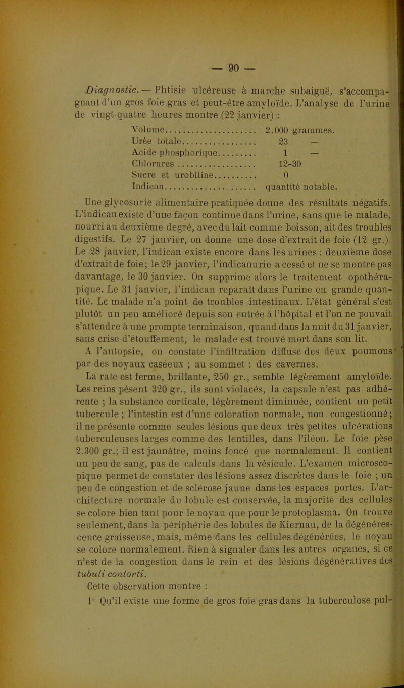 Diagnostic. — Phtisie ulcéreuse à marche subaiguë, s’accompa- gnant d’un gros foie gras et peut-être amyloïde. L’analyse de l’urine de vingt-quatre heures montre (22 janvier) : Une glycosurie alimentaire pratiquée donne des résultats négatifs. L’indican existe d’une façon continue dans l’urine, sans que le malade, nourri au deuxième degré, avec du lait comme boisson, ait des troubles digestifs. Le 27 janvier, on donne une dose d’extrait de foie (12 gr.). . Le 28 janvier, l’indican existe encore dans les urines : deuxième, dose d’extrait de foie; le 29 janvier, l’indieanurie a cessé et ne se montre pas davantage, le 30 janvier. On supprime alors le traitement opothéra- pique. Le 31 janvier, l’indican réparait dans l’urine en grande quan- tité. Le malade n’a point de troubles intestinaux. L’état général s’est plutôt un peu amélioré depuis son entrée à l’hôpital et l’on ne pouvait s’attendre à une prompte terminaison, quand dans la nuit du 31 janvier, sans crise d’étouffement, le malade est trouvé mort dans son lit. A l’autopsie, on constate l’infiltration diffuse des deux poumons * par des noyaux caséeux ; au sommet : des cavernes. La rate est ferme, brillante, 250 gr., semble légèrement amyloïde. Les reins pèsent 320 gr., ils sont violacés, la capsule n’est pas adhé- rente ; la substance corticale, légèrement diminuée, contient un petit tubercule ; l’intestin est d’une coloration normale, non congestionné; il ne présente comme seules lésions que deux très petites ulcérations tuberculeuses larges comme des lentilles, dans l’iléon. Le foie pèse t 2.300 gr.; il est jaunâtre, moins foncé que normalement. Il contient un peu de sang, pas de calculs dans la vésicule. L’examen microsco- pique permet de constater des lésions assez discrètes dans le foie ; un peu de congestion et de sclérose jaune dans les espaces portes. L’ar-1 cliitecture normale du lobule est conservée, la majorité des cellules se colore bien tant pour le noyau que pour le protoplasma. On trouve* seulement, dans la périphérie des lobules de Kiernau, de ladégénéres- cence graisseuse, mais, même dans les cellules dégénérées, le noyau se colore normalement. Rien à signaler dans les autres organes, si ce n’est de la congestion dans le rein et des lésions dégénératives des tubuli contorti. Cette observation montre : 1° Qu’il existe une forme de gros foie gras dans la tuberculose pul- Volume Urée totale Acide phosphorique Chlorures Sucre et urobiline. Indican 2.000 grammes. quantité notable. 23 1 — 12-30 0