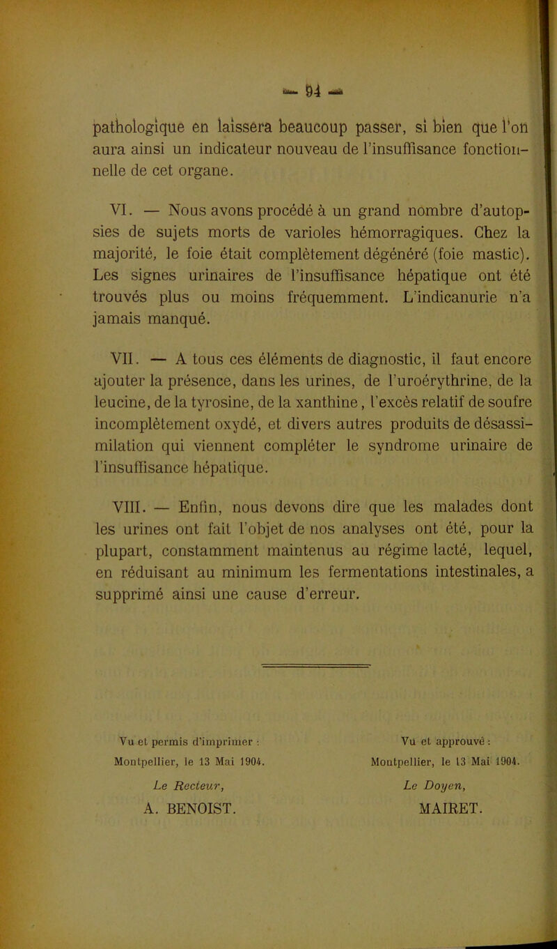 pathologique en laissera beaucoup passer, si bien que l'on I aura ainsi un indicateur nouveau de F insuffisance fonction- nelle de cet organe. VI. — Nous avons procédé à un grand nombre d’autop- sies de sujets morts de varioles hémorragiques. Chez la majorité, le foie était complètement dégénéré (foie mastic). Les signes urinaires de l’insuffisance hépatique ont été trouvés plus ou moins fréquemment. L’indicanurie n’a jamais manqué. VII. — A tous ces éléments de diagnostic, il faut encore ajouter la présence, dans les urines, de l’uroérythrine, de la leucine, de la tyrosine, de la xanthine, l’excès relatif de soufre incomplètement oxydé, et divers autres produits de désassi- milation qui viennent compléter le syndrome urinaire de l’insuffisance hépatique. VIII. — Enfin, nous devons dire que les malades dont les urines ont fait l’objet de nos analyses ont été, pour la plupart, constamment maintenus au régime lacté, lequel, en réduisant au minimum les fermentations intestinales, a supprimé ainsi une cause d’erreur. Vu et permis d’imprimer •. Montpellier, le 13 Mai 1904. Vu et approuvé : Montpellier, le 13 Mai 1904. Le Recteur, A. BENOIST. Le Doyen, MAIRET.