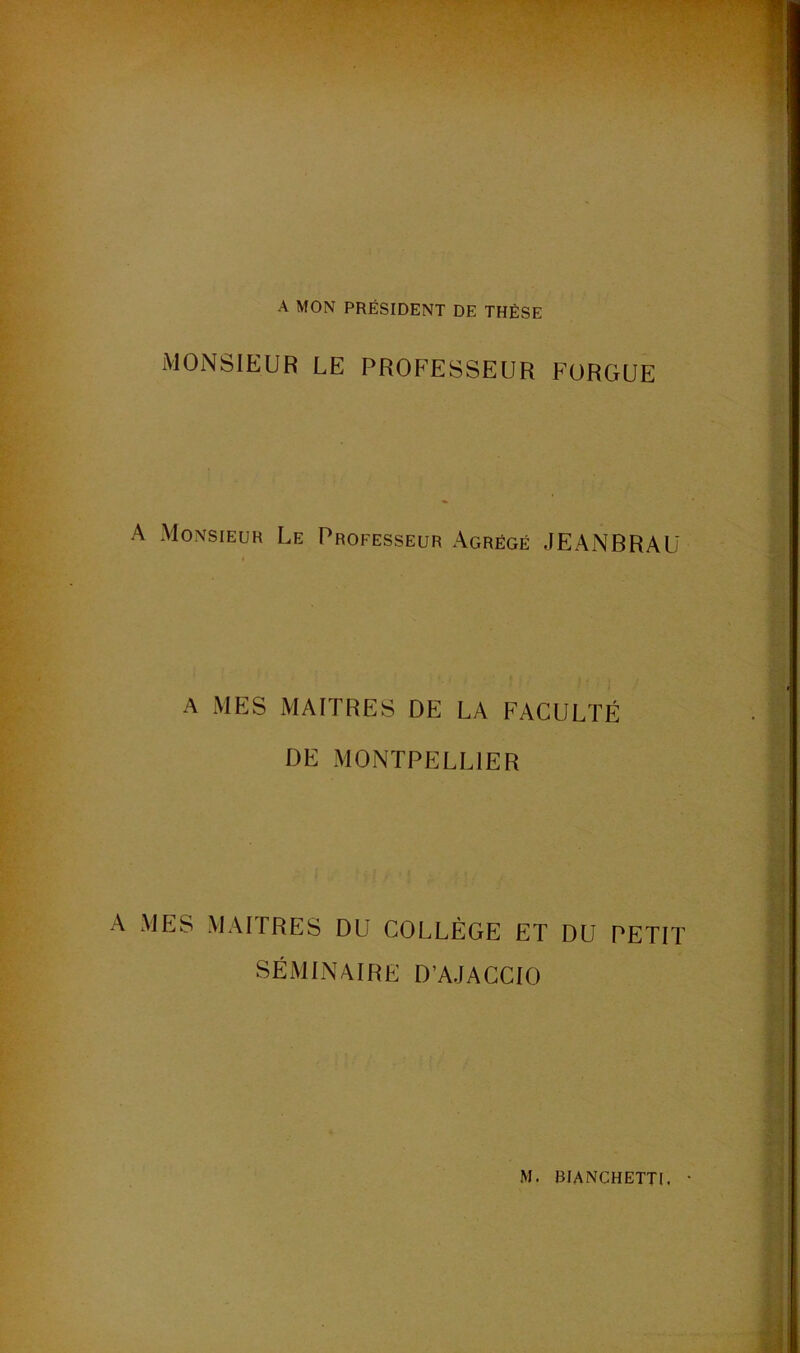 A MON PRÉSIDENT DE THÈSE MONSIEUR LE PROFESSEUR FORGUE A Monsieur Le Professeur Agrégé JEANBRAU A MES MAITRES DE LA FACULTÉ DE MONTPELLIER A MES MAITRES DU COLLÈGE ET DU PETIT SÉMINAIRE D’AJACCIO