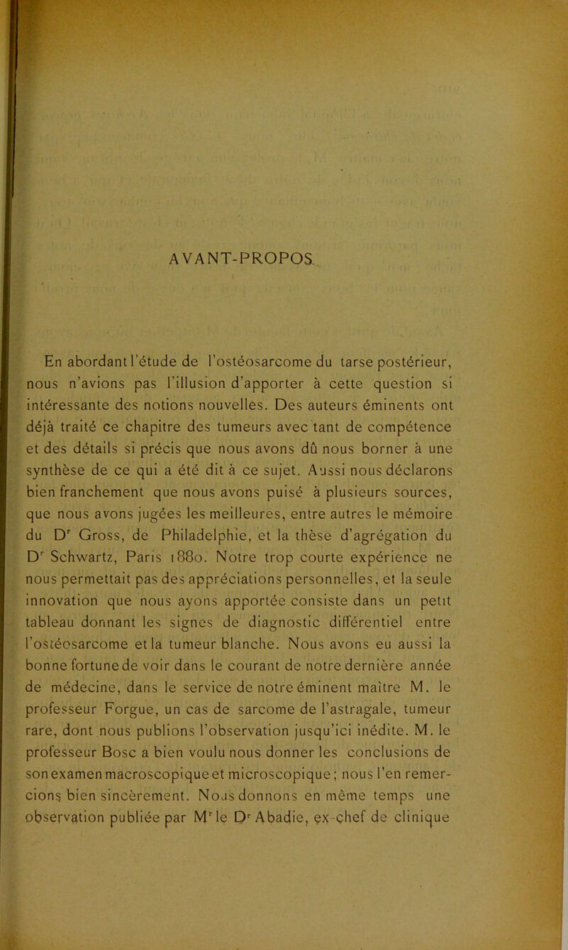 AVANT-PROPOS, En abordant l’étude de l’ostéosarcome du tarse postérieur, nous n’avions pas l’illusion d’apporter à cette question si intéressante des notions nouvelles. Des auteurs éminents ont déjà traité ce chapitre des tumeurs avec tant de compétence et des détails si précis que nous avons dû nous borner à une synthèse de ce qui a été dit à ce sujet. Aussi nous déclarons bien franchement que nous avons puisé à plusieurs sources, que nous avons jugées les meilleures, entre autres le mémoire du D' Gross, de Philadelphie, et la thèse d’agrégation du D Schwartz, Paris 1880. Notre trop courte expérience ne nous permettait pas des appréciations personnelles, et la seule innovation que nous ayons apportée consiste dans un petit tableau donnant les signes de diagnostic différentiel entre l’ostéosarcome et la tumeur blanche. Nous avons eu aussi la bonne fortune de voir dans le courant de notre dernière année de médecine, dans le service de notre éminent maître M. le professeur Forgue, un cas de sarcome de l’astragale, tumeur rare, dont .nous publions l’observation jusqu’ici inédite. M. le professeur Bosc a bien voulu nous donner les conclusions de son examen macroscopique et microscopique ; nous l’en remer- cions bien sincèrement. Nous donnons en même temps une observation publiée par MMe D''Abadie, çx~çhef de clinique