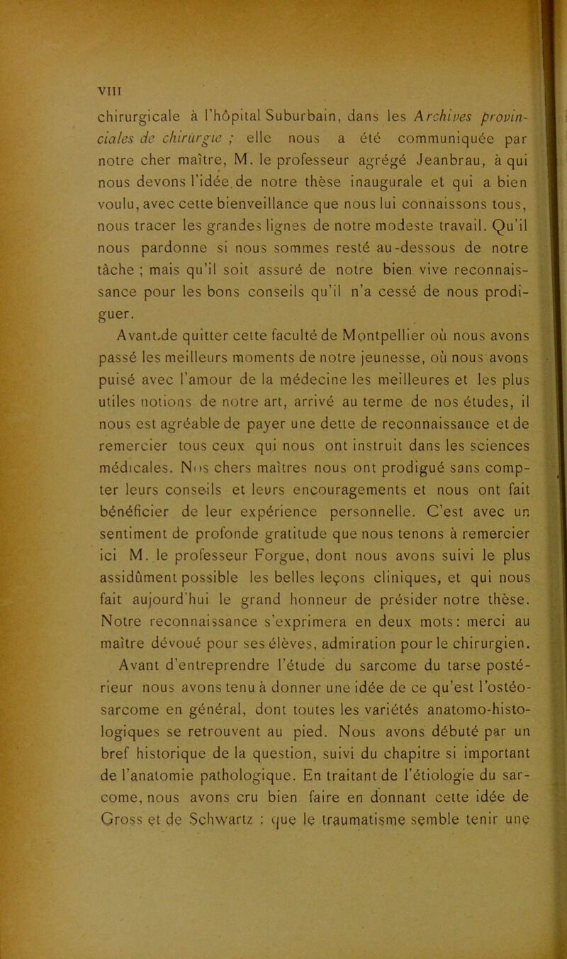 chirurgicale à l’hôpital Suburbain, dans les Archîpes provin- ciales de chirurgie ; elle nous a été communiquée par notre cher maître, M. le professeur agrégé Jeanbrau, à qui nous devons l’idée.de notre thèse inaugurale el qui a bien voulu, avec cette bienveillance que nous lui connaissons tous, nous tracer les grandes lignes de notre modeste travail. Qu’il nous pardonne si nous sommes resté au-dessous de notre tâche ; mais qu’il soit assuré de notre bien vive reconnais- sance pour les bons conseils qu’il n’a cessé de nous prodi- guer. Avant.de quitter cette faculté de Montpellier où nous avons passé les meilleurs moments de notre jeunesse, où nous avons puisé avec l’amour de la médecine les meilleures et les plus utiles notions de notre art, arrivé au terme de nos études, il nous est agréable de payer une dette de reconnaissance et de remercier tous ceux qui nous ont instruit dans les sciences médicales. Nos chers maîtres nous ont prodigué sans comp- ter leurs conseils et leurs encouragements et nous ont fait bénéficier de leur expérience personnelle. C’est avec un sentiment de profonde gratitude que nous tenons à remercier ici M. le professeur Forgue, dont nous avons suivi le plus assidûment possible les belles leçons cliniques, et qui nous fait aujourd’hui le grand honneur de présider notre thèse. Notre reconnaissance s’exprimera en deux mots: merci au maître dévoué pour ses élèves, admiration pour le chirurgien. Avant d’entreprendre l’étude du sarcome du tarse posté- rieur nous avons tenu à donner une idée de ce qu’est l’ostéo- sarcome en général, dont toutes les variétés anatomo-histo- logiques se retrouvent au pied. Nous avons débuté par un bref historique de la question, suivi du chapitre si important de l’anatomie pathologique. En traitant de l’étiologie du sar- come, nous avons cru bien faire en donnant cette idée de Cross et dè Schwartz : que le traumatisme semble tenir une