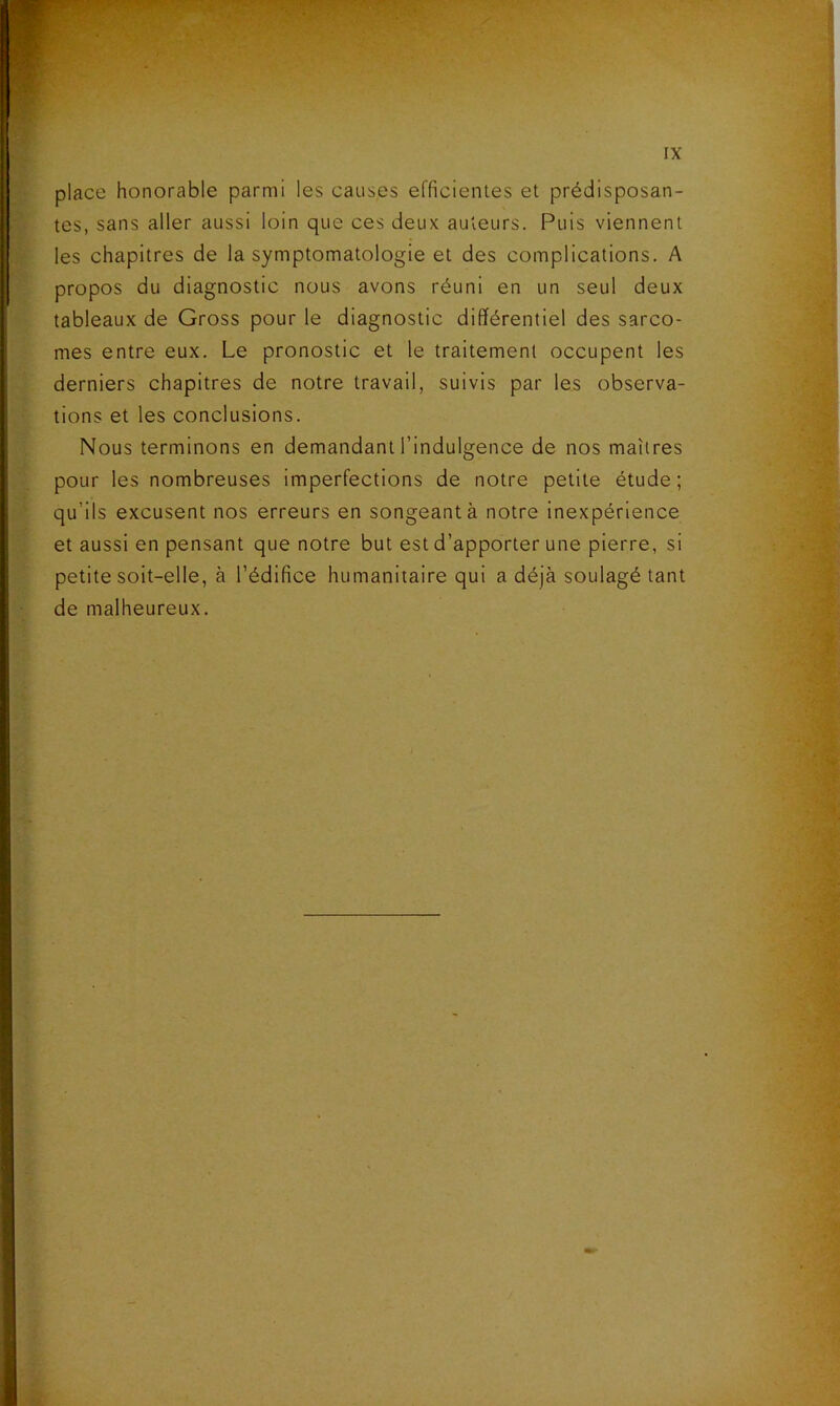 place honorable parmi les causes efficienles et prédisposan- tes, sans aller aussi loin que ces deux auteurs. Puis viennent les chapitres de la symptomatologie et des complications. A propos du diagnostic nous avons réuni en un seul deux tableaux de Gross pour le diagnostic différentiel des sarco- mes entre eux. Le pronostic et le traitement occupent les derniers chapitres de notre travail, suivis par les observa- tions et les conclusions. Nous terminons en demandant l’indulgence de nos maîtres pour les nombreuses imperfections de notre petite étude; qu’ils excusent nos erreurs en songeant à notre inexpérience et aussi en pensant que notre but est d’apporter une pierre, si petite soit-elle, à l’édifice humanitaire qui a déjà soulagé tant de malheureux.