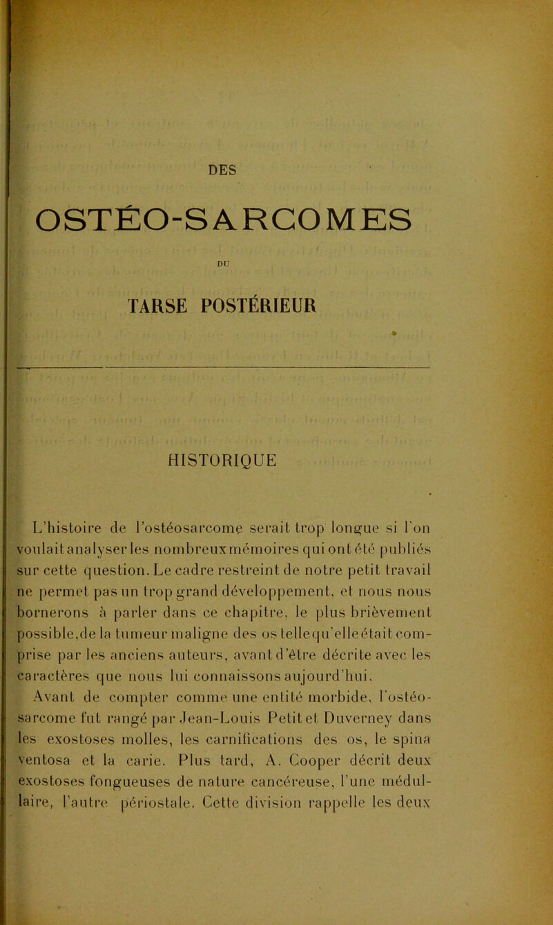 DES OSTÉO-SARCOMES DU TARSE POSTÉRIEUR HISTORIQUE L’histoire de l’ostéosarcomo serait trojD lonj^ue si l'on voulait analyser les nombreux mémoires qui ont été publiés sur cette question. Le cadre l'estreint de notre petit travail ne permet pas un trop grand développement, et nous nous bornerons à parler dans ce chapitre, le plus brièvement possible,de la tumeur maligne des os tellequ’elleétait com- prise par les anciens auteurs, avant d’être décrite avec les caractères que nous lui connaissons aujourd’hui. Avant de compter comme une entité morbide, l’ostéo- sarcome fut rangé par Jean-Louis Petitet Duverney dans les exostoses molles, les carnitications des os, le spina ventosa et la carie. Plus tard, A. Cooper décrit deux exostoses fongueuses de nature cancéreuse, l’une médul- laire, l’autre péiâostale. Cette division rappelle les deux