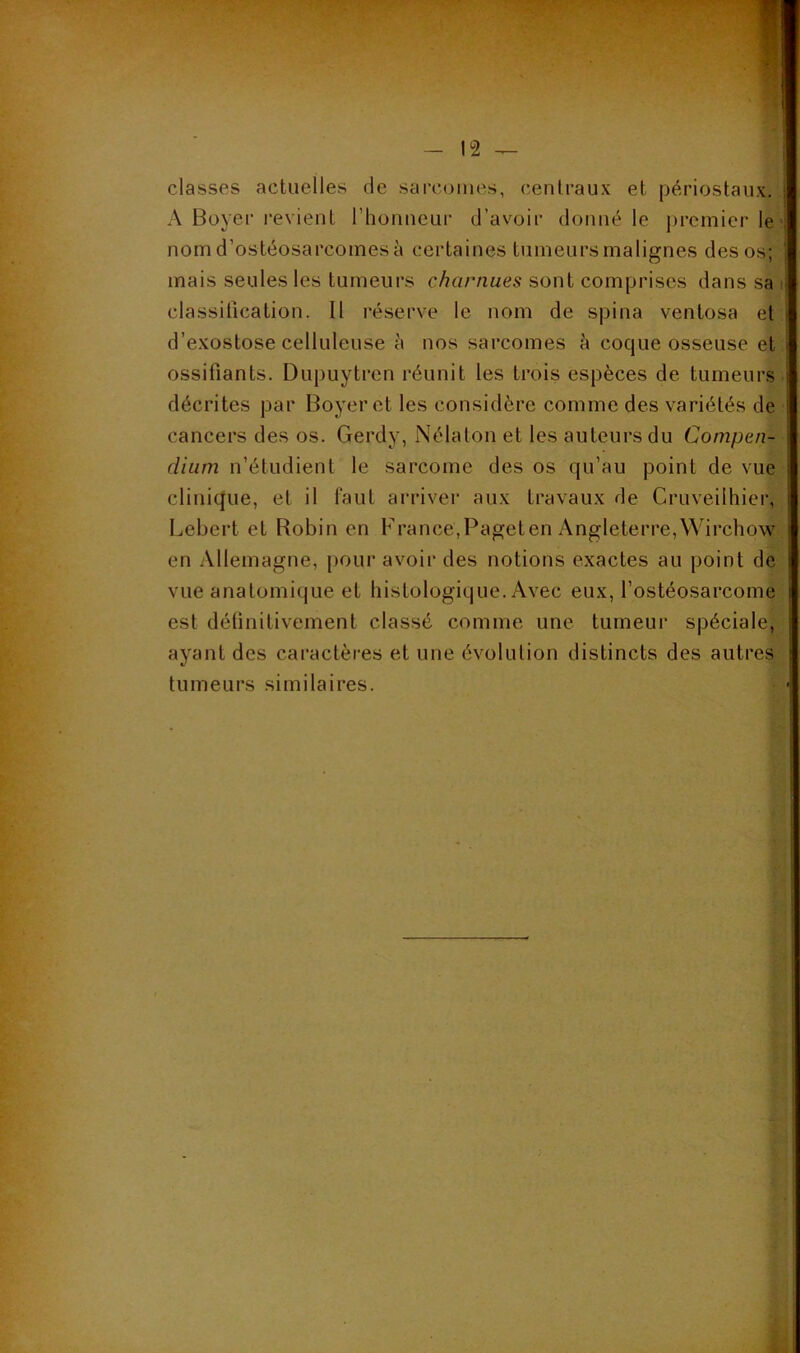 classes actuelles de sarcomes, centraux et périostaux. A Boyer revient l’honneur d’avoir donné le ijrcmier le ■: nom d’ostéosarcomes à certaines tumeursmalignes des os; mais seules les tumeurs charnues sont comprises dans sa ^ classification. Il réserve le nom de spina ventosa et d’exostose celluleuse à nos sarcomes h coque osseuse et ossifiants. Dupuytren réunit les trois espèces de tumeurs décrites par Boyer et les considère comme des variétés de cancers des os. Gerdy, Nélaton et les auteurs du Compen- dium n’étudient le sarcome des os qu’au point de vue clinique, et il faut arriver aux travaux de Cruveilhier, Lebert et Robin en France,Pageten Angleterre,Wirchow en Allemagne, pour avoir des notions exactes au point de vue anatomique et histologique. Avec eux, l’ostéosarcome est définitivement classé comme une tumeur spéciale, ayant des caractères et une évolution distincts des autres tumeurs similaires.