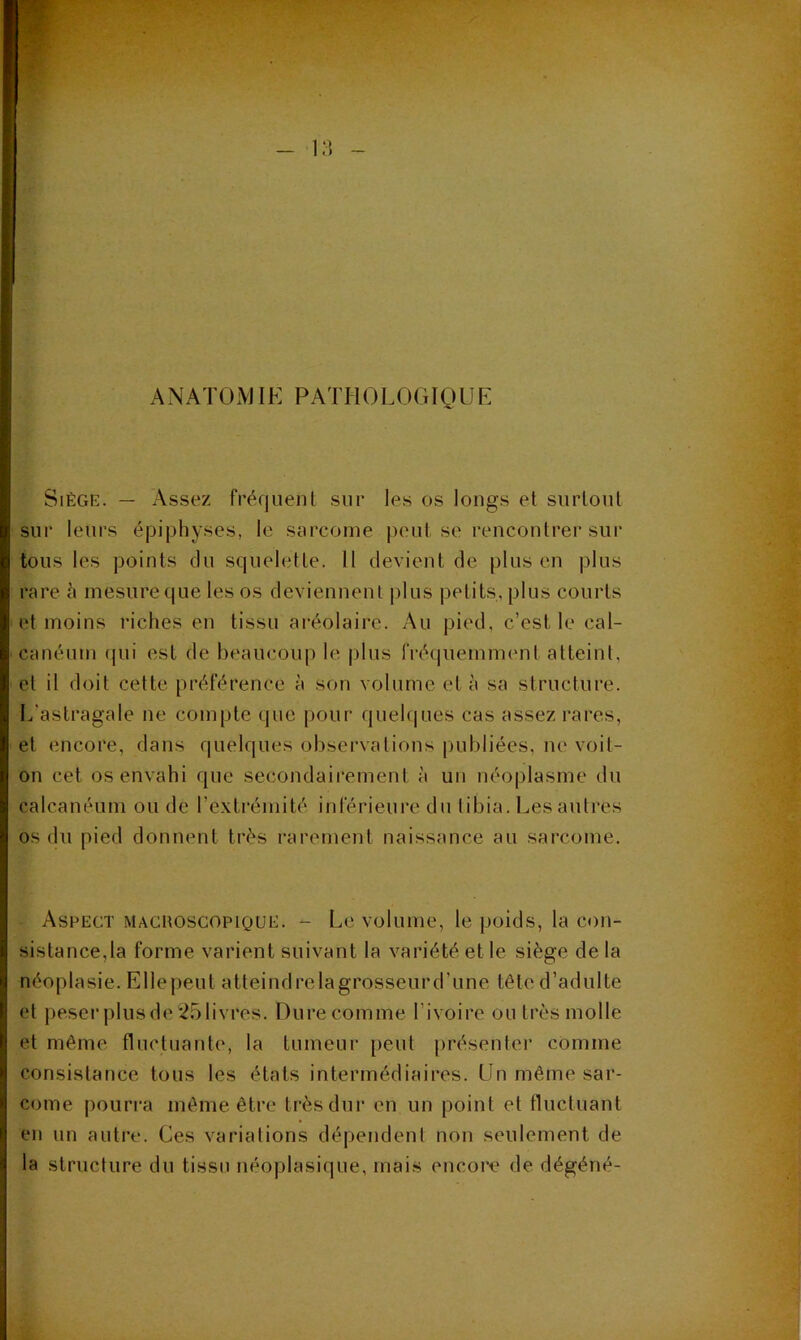 ANATOAJIE PATHOLOGIOUE Siège. — Assez fréquent sur les os longs et surtout sur leurs épiphyses, le sarcome peut se rencontrer sur tous les points du squelette. 11 devient de plus en plus rare h mesure que les os deviennent plus petits, plus courts et moins riches en tissu aréolaire. Au pied, c’est le cal- canéum (pii est de beaucoup le plus IVéquemnKmt atteint, et il doit cette préférence à son volume et h sa structure. L’astragale ne compte que pour queh|ues cas assez rares, et encore, dans quelques observations |)ul)liées, ne voit- on cet os envahi que secondairement à un néoplasme du calcanéum ou de l’extrémité inférieure du tibia. Les autres os du pied donnent très rarement naissance au sarcome. Aspect maghoscopique. - Le volume, le poids, la con- sistance,la forme varient suivant la variété et le siège de la néoplasie. Ellepeut atteindrelagrosseurd’une tête d’adulte et peser plusde251ivres. Dure comme l’ivoire ou très molle et même fluctuante, la tumeur peut présenter comme consistance tous les états intermédiaires. Un même sar- come pourra même être très dur en un point et ttuctuant en un autre. Ces variations dépendent non seulement de la structure du tissu néoplasique, mais encore de dégéné-