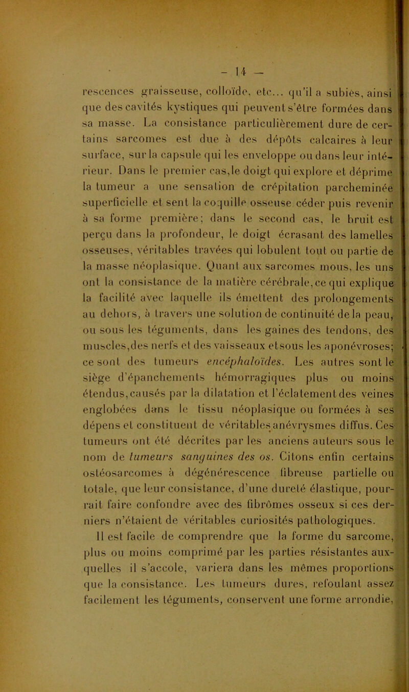 - Il - rescences graisseuse, colloïde, etc... qu’il a subies, ainsi que des cavités kystiques qui peuvent s’être formées dans sa masse. La consistance particulièrement dure de cer- tains sarcomes est due à des dépôts calcaires è leur surface, sur la capsule qui les enveloppe ou dans leur inté- rieur. Dans le premier cas,le doigt qui explore et déprime la tumeur a une sensation de crépitation parcheminée superficielle et sent la coquille osseuse céder puis revenir à sa forme première; dans le second cas, le bruit est perçu dans la profondeur, le doigt écrasant des lamelles osseuses, véritables travées qui lobulent tout ou j)artie de la masse néoplasique. Quant aux sarcomes mous, les uns ont la consistance de la matière cérébrale,ce qui explique la facilité avec laquelle ils émettent des prolongements au dehors, à travers une solution de continuité de la peau, ou sous les téguments, dans les gaines des tendons, des muscles,des nei'fs et des vaisseaux etsous les aponévroses; ■ ce sont des tumeurs encéphaloïcies. Les autres sont le siège d’épanchements hémorragiques plus ou moins, étendus, causés par la dilatation et l’éclatement des veines ; englobées dans le tissu néoplasique ou formées è ses ; dépens et constituent de véritables anévrysmes diffus. Ces- ,• tumeurs ont été décrites par les anciens auteurs sous le nom de liimeurs sanguines des os. Citons enfin certains ; ostéosarcomes à dégénérescence fibreuse partielle ou totale, que leur consistance, d’une dureté élastique, pour- rait faire confondre avec des fibrômes osseux si ces der- niers n’étaient de véritables curiosités pathologiques. Il est facile de comprendre que la forme du sarcome,, plus ou moins comprimé par les parties résistantes aux- quelles il s’accole, variera dans les mêmes proportions ■ que la consistance. Les tumeurs dures, refoulant assez'j facilement les téguments, conservent une forme arrondie, |