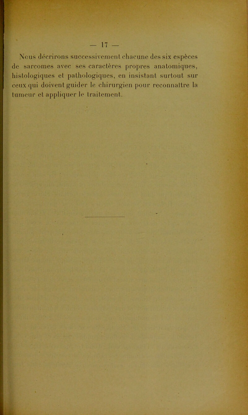 Nous décrirons successivement chacune des six espèces de sarcomes avec ses caractères propres anatomiques, histologiques et pathologiques, en insistant surtout sur ceux qui doivent guider le chirurgien pour reconnaître la tumeur et appliquer le traitement.