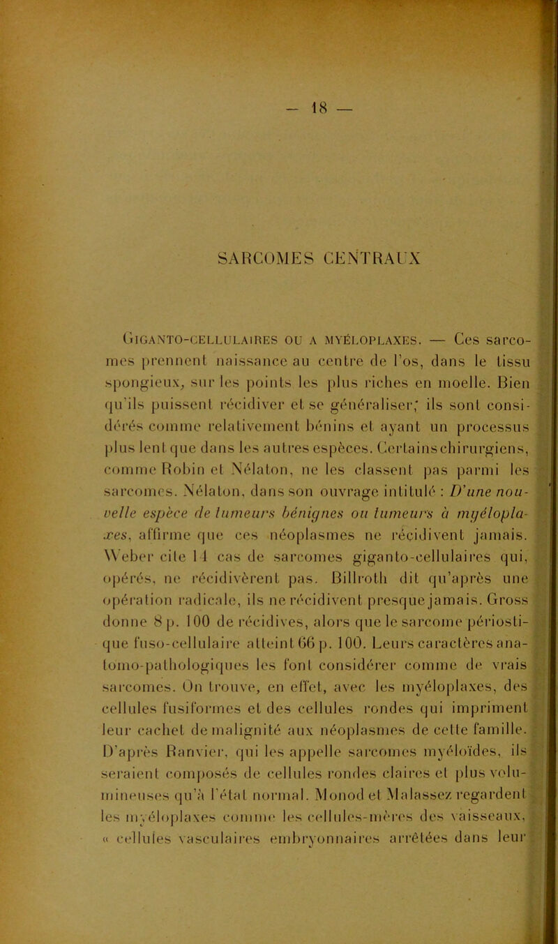 * f; SARCOMES CENTRAUX CiIGANTO-CELLULAlRES OU A MYÉLOPLAXES. — CcS Sarco- mes prcMinent naissance au centre de l’os, dans le tissu spongieux, sur les points les plus riches en moelle. Bien dérés comme relalivement bénins et ayant un processus | j)lus lentcjue dans les autres espèces. Certainschirurgiens, | comme Robin et Nélaton, ne les classent pas parmi les | sarcomes. Nélaton, dans son ouvrage intitulé : LT une nou- | velle espece de liimeurs bénignes ou lumeurs à mgélopla- p xes, aflirme que ces néoplasmes ne récidivent jamais. ^ \Vebei‘ cile 11 cas de sarcomes giganto-cellulaires qui, ^ ojjérés, ne récidivèrent pas. Billroth dit qu’après une (opération radicah;, ils ne récidivent presque jamais. Gross U donne 8 p. 100 de récidives, alors que le sarconie péi'iosti- p que rnso-cellulaire atteint G6p. lOO. Leurs caractères ana- M lomo-pathologiques les font considérer comme de vivais A sarcomes. On trouve, en effet, avec les myéloplaxes, des il.'-: cellules fusiformes et des cellules rondes qui impriment leui- cachet de malignité aux néoplasmes de celle famille. ^ , D’après Ranvier, qui les appelle sarcomes myéloïdes, IDl’l seraienl composés de cellules l'ondes claires el plus volu-1! mineuses qu’à l’état normal. Monod el M a lassez regardent qu’ils puissent récidiver et se généraliser,* ils sont consi- ,î les myéloplaxes comnn* les cellules-mères des vaisseaux, « cellules vasculaires enibi'vonnaires arrêtées dans leui’