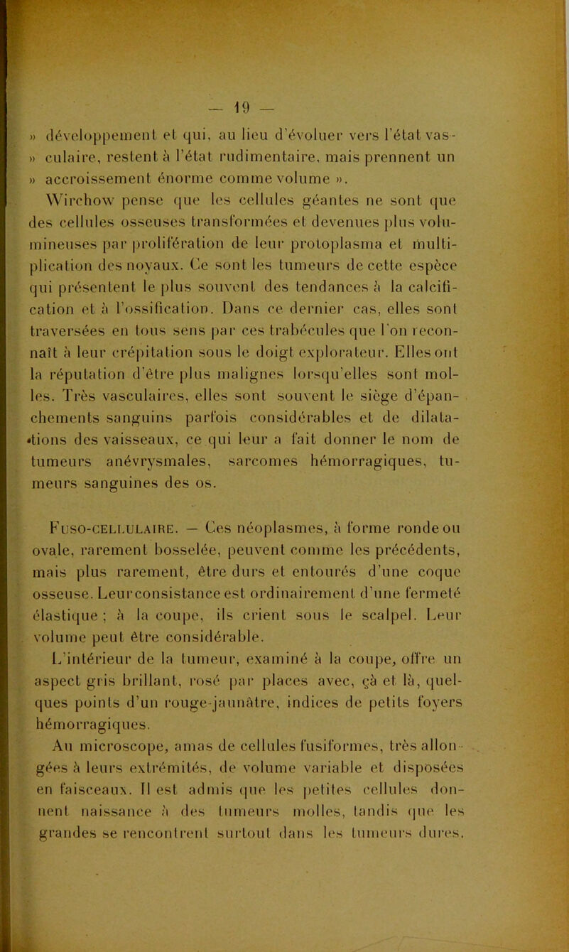 » (léveloppeiuent et qui, au lieu d’évoluer vers l’état vas- » culaire, restent à l’état rudimentaire, mais prennent un » accroissement énorme comme volume ». Wirchow pense que les cellules géantes ne sont que des cellules osseuses transformées et devenues plus volu- mineuses par |U'olifération de leur protoplasma et multi- plication des noyaux. Ce sont les tumeurs de cette espèce qui présentent le plus souvent des tendances è la calcifi- cation et à l’ossification. Dans ce dernier cas, elles sont traversées en tous sens par ces trabécules que l'on recon- naît à leur crépitation sous le doigt explorateur. Elles ont la réputation d’ôti’e plus malignes lorsqu’elles sont mol- les. Très vasculaires, elles sont souvent le siège d’épan- chements sanguins parfois considérables et de dilata- tions des vaisseaux, ce qui leur a fait donner le nom de tumeurs anévrysmales, sarcomes hémorragiques, tu- meurs sanguines des os. Füso-celi.ulaire. — Ces néoplasmes, à forme ronde ou ovale, rarement bosselée, peuvent comme les précédents, mais plus rarement, être durs et entourés d’une coque osseuse. Leurconsistance est ordinairement d’une fermeté élastique; h la coupe, ils crient sous le scalpel. I^eiir volume peut être considérable. i.’intérieur de la tumeur, examiné à la coupe, offre un aspect gi'is brillant, rosé par places avec, çà et là, quel- ques points d’un rouge-jaunâtre, indices de petits foyers hémorragiques. Au microscope, amas de cellules fusiformes, très allon - gées à leurs extrémités, de volume variable et disposées en faisceaux. Il est admis que les petifes cellules don- nent naissance à des lumeurs molles, tandis (pie les grandes se rencontrent surtout dans les tumeurs dures.