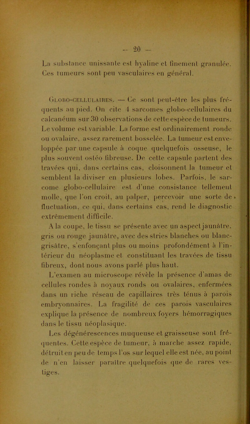 Ln subslance iiiiissanle esl liyaline et linemenl granulée. Ces lumcurs sont peu vasculaires en général. (ii.OBO-CELLULAiRES. —Ce soiil |)eut-ôtre les plus fré- quents au [)iec1. On cite 4 sarcomes globo-cellulaires du calcanéum sur 30 observations de cette es])ècede tumeurs. Le volume est variable. La forme esl ordinairement ronde ou ovalaire, a«sez rarement bosselée. La tumeur est enve- loppée par une capsule à coque quelquefois osseuse, le plus souvent osléo tibreuse. De cette capsule partent des travées qui, dans certains cas, cloisonnent la tumeur et semblent la diviser en plusieurs lobes. Parfois, le sar- come globo-cellulaire est d’une consistance tellenient molle, que l’on croit, au |»alper, percevoir une sorte de» tlucluation, ce qui, dans certains cas, rend le diagnostic extrêmement difficile. A la coupe, le tissu se présente avec un aspect jaunâtre, gris ou rouge jaunâtre, avec des stries blanches ou blanc- grisàlre, s’enfouiganl plus ou moins profondément h l’in- térieur du néoplasme et constituant les travées de tissu fibreux, dont nous avons parlé plus haut. L’examen au microscope révèle la présence d’amas de cellules rondes à noyaux ronds ou ovalaires, enfermées dans un riche réseau de capillaires très ténus à parois embryonnaires. La fragilité de ces parois vasculaires explique la présence de nombreux foyers hémorragiques dans le tissu néoplasique. Les dégénérescences muqueuse et graisseuse sont fré- cpientes. Cette espèce de tumeur, à marche assez rapide, détruit en [)eude temps l’os sur lequel elle est née, au point de n’en laisser paraître quelquefois (jue de rares ves- tiges.