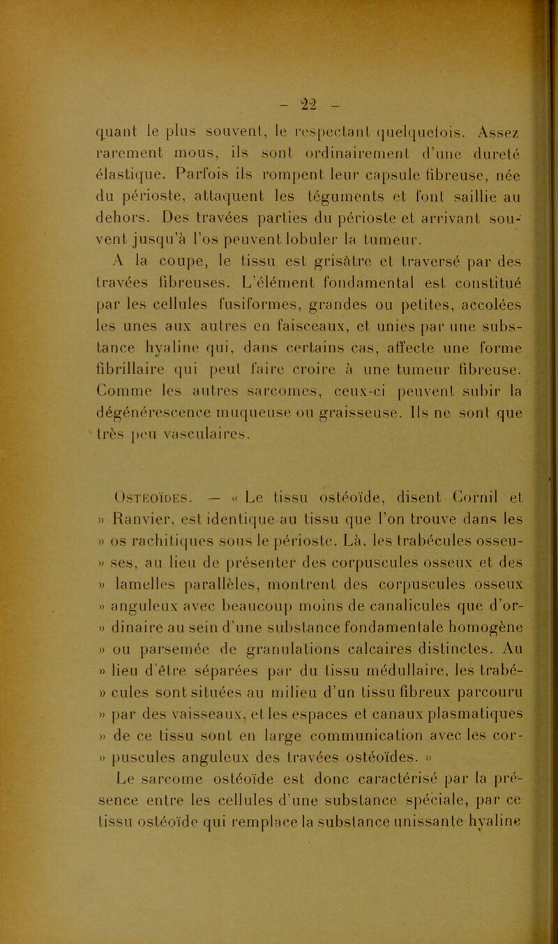 fj^Lianl le plus souveiil, le res[)eclHiil (juel(juelois. Assez rarement mous, ils sont ordinairement (rime dureté élastique. Parfois ils rompent leur capsule libreuse, née du périoste, attaquent les téguments et font saillie au dehors. Des travées parties du périoste et arrivant sou- vent jusqu’à l’os peuvent lobuler la tumeur. A la coupe, le tissu est grisâtre et traversé par des travées fibreuses. L’élément fondamental est constitué par les cellules fusiformes, grandes ou petites, accolées les unes aux autres en faisceaux, et unies par une subs- tance hyaline qui, dans certains cas, affecte une forme fibrillaire (jui peut faii'c croire à une tumeur fibreuse. Comme les autres sarcomes, ceux-ci peuvent subir la dégénérescence muqueuse ou graisseuse. Ils ne sont que très pi'u vasculaii’cs. OsTKOÏDES. — U Le tissu ostéoïde, disent Cornil et » Ranvier, est identicpie au tissu que l’on trouve dans les » os rachitiques sous le périoste. Là, les trabécules osseu- n ses, au lieu de présenter des corpuscules osseux et des » lamelles [larallèles, montrent des corpuscules osseux )) anguleux avec beaucoup moins de canalicules que d’or- » dinaire au sein d’une sulistance fondamentale homogène » ou parsemée de granulations calcaires distinctes. Au » lieu d’être séparées pai‘ du tissu médullaire, les trabé- » cilles sont situées au milieu d’un tissu fibreux parcouru » par des vaisseaux, elles espaces et canaux plasmatiques » de ce tissu sont en large communication avec les cor- » puscules anguleux des travées ostéoïdes. » Le sarcome ostéoïde est donc caractérisé par la piA- sence entre les cellules d’une substance spéciale, par ce tissu ostéoïde qui i-emplace la substance unissante hyaline.