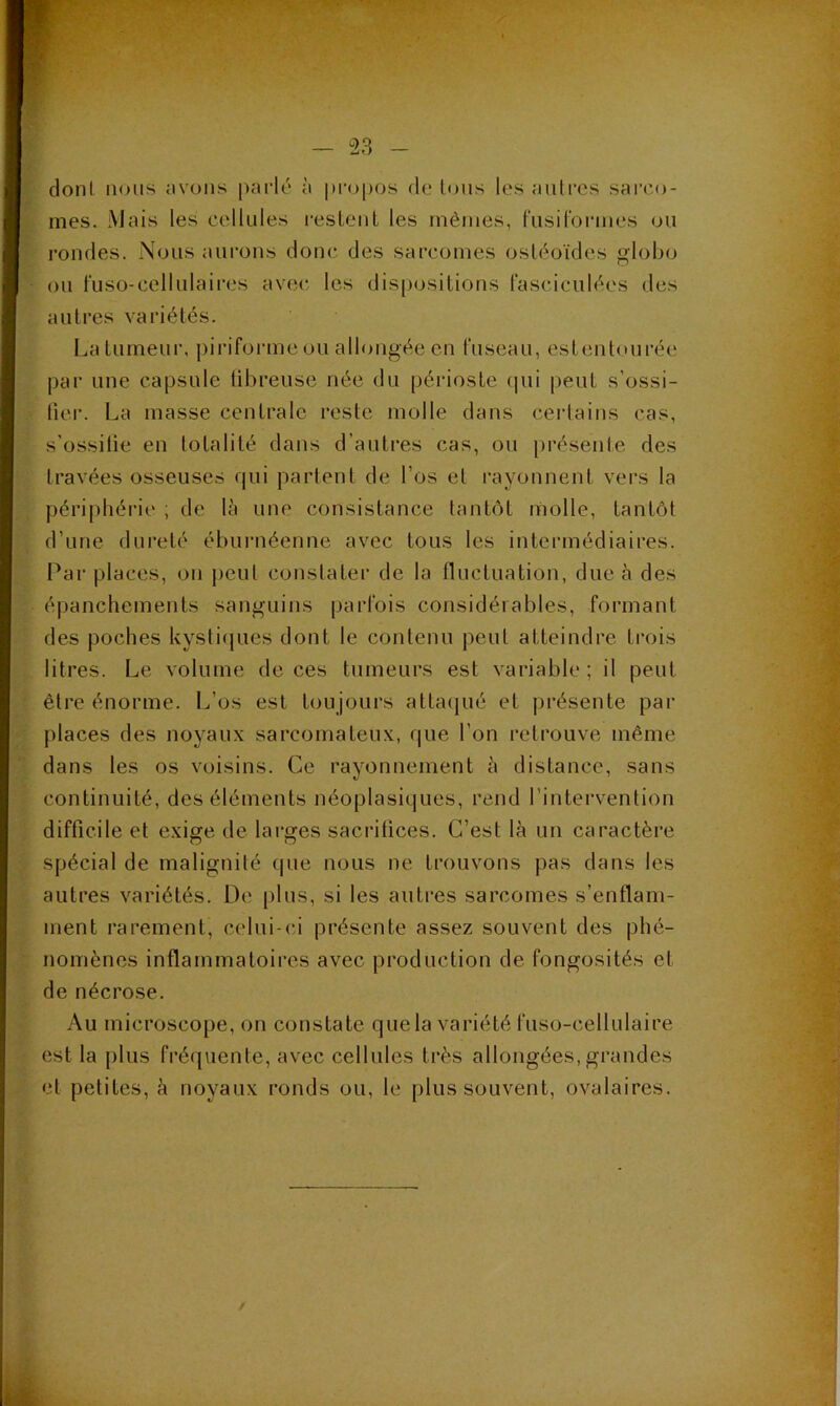 doni niJiis nvoiis parlé à propos de Ions les autres sai'co- mes. Mais les cellules resLeut les mêmes, fusil'ormes ou rondes. Nous aurons donc des sarcomes ostéoïdes globo ou fuso-cellulaii’es avec les dispositions fasciculées des autres variétés. Laturneui', pirifoiane ou allongée en Cuseau, esteutourée par une capsule tibreuse née du périoste (jui |)eut s’ossi- fier. La masse centrale reste molle dans certains cas, s’ossifie en totalité dans d’autres cas, ou présente des travées osseuses qui partent de l’os et rayonnent vers la périphérie ; de là une consistance tantôt molle, tantôt d’une dureté éburnéenne avec tous les intermédiaires. Par places, on peut constater de la fluctuation, due à des épanchements sanguins parfois considérables, formant des poches kystiijues dont le contenu peut atteindre trois litres. Le volume de ces tumeurs est variable; il peut être énorme. L’os est toujours attaijué et présente par places des noyaux sarcomateux, que l’on l’etrouve même dans les os voisins. Ce rayonnement à distance, sans continuité, des éléments néoplasiques, rend l’intervention difficile et exige de larges saciâtices. C’est là un caractère spécial de malignité que nous ne trouvons pas dans les autres variétés. De plus, si les autres sarcomes s’enflam- ment rarement, celui-ci présente assez souvent des phé- nomènes inflammatoires avec production de fongosités et de nécrose. Au microscope, on constate que la variété fuso-cellulaire est la plus fréquente, avec cellules très allongées, grandes et petites, à noyaux ronds ou, le plus souvent, ovalaires.