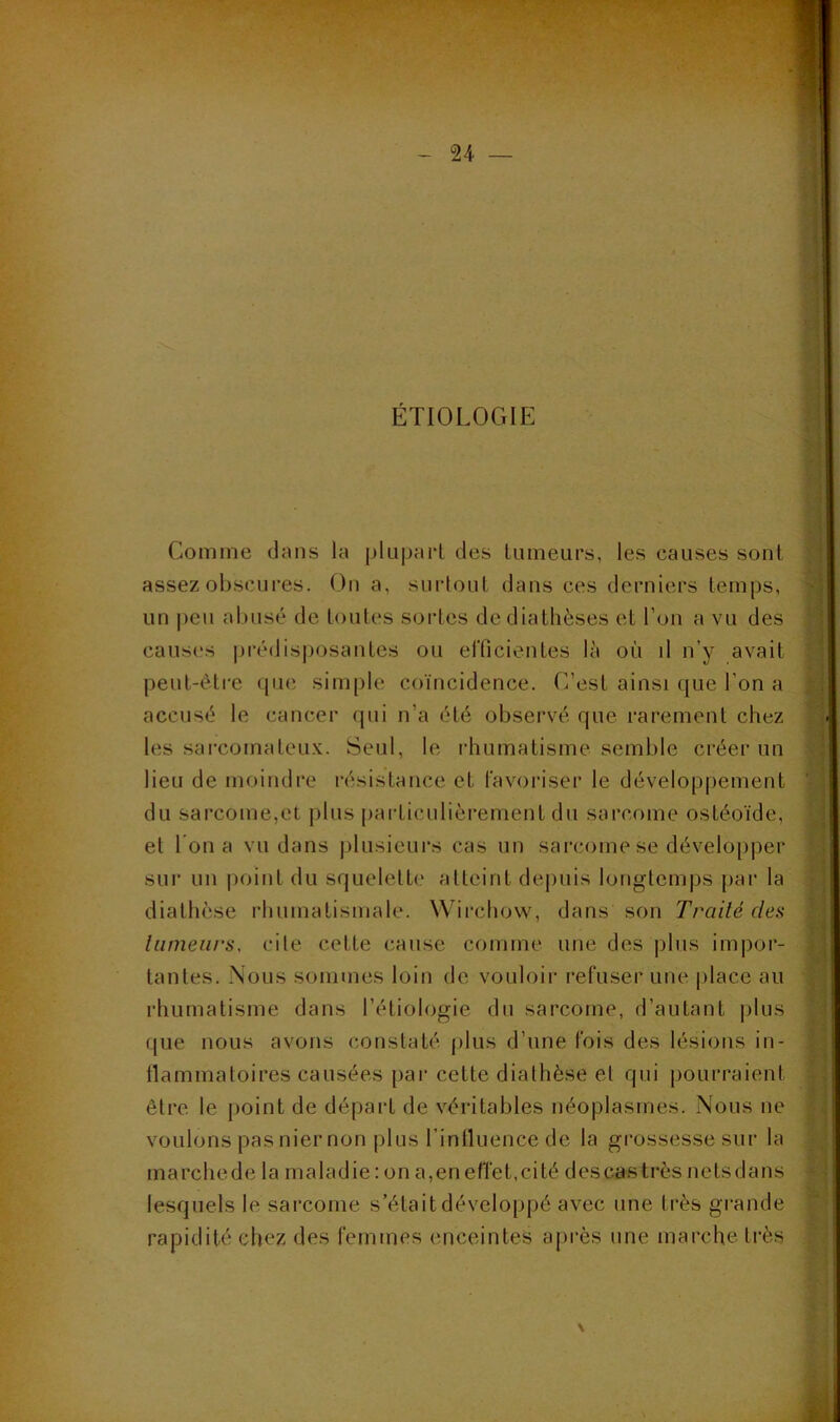 ÉTIOLOGIE Comme dans la pUipart des liimeurs, les causes sont assez obscures. On a, suidoul dans ces derniers temps, un |)eu abusé de toutes sortes de diathèses et l’on a vu des causes iJi‘édisj)osantes ou efficientes là où il n’y avait peut-être que simple coïncidence. C’est ainsi que l’on a accusé le cancer qui n’a été observé que rarement chez les sarcomateux. Seul, le i-humatisme semble créer un lieu de moindre résistance et favoriser le développement du sarcome,et plus particulièrement du sarcome ostéoïde, et l'on a vu dans jilusieurs cas un sarcome se développer sur un point du squelette atteint depuis longtemps par la diathèse rhumatismale. Wirchow, dans son Traité des tumeurs, cite cette cause comme une des |)lns impor- tantes. Nous sommes loin de vouloir refuser une |)lace au rhumatisme dans l’étiologie du sarcome, d’autant plus que nous avons constaté plus d’une fois des lésions in- tlammatoires causées par cette diathèse et qui pourraient être le jioint de départ de véritables néoplasmes. Nous ne voulons pas nier non plus rinlluence de la grossesse sur la marchede la maladie : on a,eneffet,cité des cas très nctsdans lesquels le sarcome s’était développé avec une très grande rapidité chez des femtnes enceintes après une marche très >