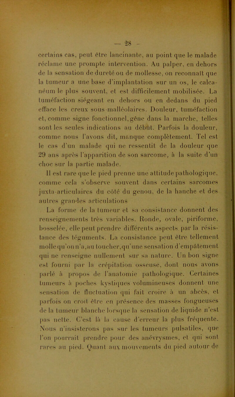 certains cas, peut être lancinante, au point que le malade réclame une prompte intei'vention. Au palper, en dehors de la sensation de dureté ou de mollesse, on reconnaît que la tumeur a une base d’implantation sur un os, le calca- néum le plus souvent, et est difficilement mobilisée. La tuméfaction siégeant en dehors ou en dedans du pied efface les creux sous-malléolaires. Douleur, tuméfaction et, comme signe fonctionnel,gêne dans la marche, telles sont les seules indications au début. Parfois la douleur, comme nous l’avons dit, manque complètement. Tel est le cas d’un malade qui ne ressentit de la douleur que 29 ans après l’apparition de son sarcome, à la suite d’un choc sur la |)artie malade. 11 est rare que le [)ied prenne une attitude pathologique, comme cela s’obsei've souvent dans certains sarcomes juxta-articulaires du colé du genou, de la hanche et des autres grandes articulations La forme de la tumeur et sa consistance donnent des renseignements très variables. Ronde, ovale, piriforme, bosselée, elle |)eut prendre différents aspects par la résis- tance des légumenls. La consistance peut être tellement molle(pi’on n’a,au loucher,qu’une sensation d’empâtement qui ne renseigne nullement sur sa natui'e. Un bon signe est fourni par la crépitation osseuse, dont nous avons parlé à propos de l’anatomie pathologi(jue. Certaines tumeurs à i)Oches kystifiucs volumineuses donnent une sensation de tluctuation qui fait croire à un abcès, et j)arfois on croit êire en présence des masses fongueuses de la tumeur blanche lorsrpie la sensation de liquide n’est pas nette. C’est là la cause d’erreur la plus fréquente. Nous n’insisterons pas sur les tumeurs pulsatiles, que l’on |)Ourrait prendre j>our des anévrysmes, et qui sont l'ares au pied. (Jiiant aux mouvements du jiied autour de