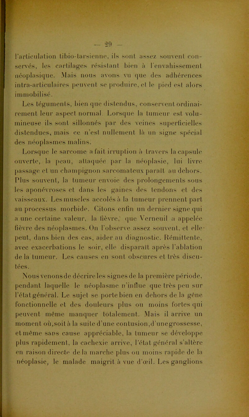 rai'ticiilation til)io-Lar8iniiio, ils sont assez souveni con- servés, les carlilages résislanl bien à renvaliissemenl néoplasique. Mais nous avons vu que des adhéi'ences intra-arliculaii’es i)euvent se |)roduire,el le j)ied esl alors immobilisé. Les tégumenls, l)ien (jue distendus, coiisei'vent ordinai- rement leur aspect normal Lorsque la tumeur est volu- mineuse ils sont sillonnés par des veines superficielles distendues, mais ce n’esl nullement là un signe spécial des néoplasmes malins. Lorsque le sarcome a fait irruption à travers la capsule ouverte, la peau, attaquée par la néoplasie, lui livre passage et un champignon sarcomateux paraît au dehors. Plus souveni, la tumeur envoie des prolongements sous les aponévroses et dans les gaines des tendons et des vaisseaux. Les muscles accolés à la tumeur [)rennent part au processus morbide. Citons enfin un dernier signe qui a une cerlaine valeur, la lièvre,' ipie Verneuil a appelée fièvre des néoplasmes. On l’observe assez souvent, et elle- peut, dans bien des cas, aider au diagnostic. Rémittente, avec exacerbations le soir, elle disparaît après l’ablation de la tumeur. Les causes en sont obscui*es et très discu- tées. Nous venonsde décrire les signesde la première période, pendant laquelle le néoplasme n’influe que très peu sur l’état général. Le sujet se porte bien en dehors de la gêne fonctionnelle et des douleurs plus ou moins fortes qui peuvent même manquer totalement. Mais il arrive un moment où,soit à la suite d’une contusion,d’unegrossesse, et même sans cause appréciable, la tumeur se développe plus rapidement, la cachexie arrive, l’état général s’altère en raison direcie de la marche plus ou moins ra|)ide de la néoplasie, le malade maigrit à vue d’œil. Les ganglions