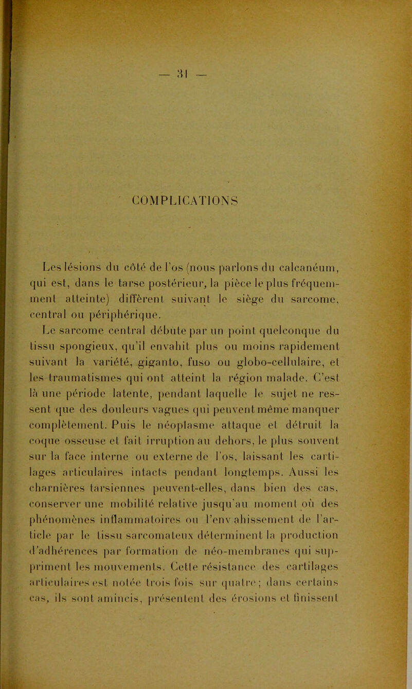 ' COMPLICATIONS Les lésions du côté de l’os (nous parlons du calcanéum, qui est, dans le tarse postérieur, la pièce le plus fréquem- ment atteinte) diffèrent suivant le siège, du sarcome, central ou périphérique. Le sarcome central débute par un point quelconque du tissu spongieux, qu’il envahit plus ou moins rapidement suivant la variété, giganto, fuso ou globo-cellulaire, et les traumatismes qui ont atteint la région malade. C’est Ui une période latente, pendant laquelle le sujet ne res- sent que des douleurs vagues qui peuvent même manquer complètement. Puis le néoplasme attaque et détruit la coque osseuse et fait irruption au dehors, le plus souvent sur la face interne ou externe de l’os, laissant les carti- lages articulaires intacts pendant longtemps. Aussi les charnières tarsiennes peuvent-elles, dans bien des cas, conserver une mobilité relative jusqu’au moment où des phénomènes inflammatoires ou l’envahissement de l’ar- ticle par le tissu sarcomateux déterminent la production d’adhérences i>ar formation de néo-membranes (pii sup- priment les mouvements. Cette résistance des cartilages articulaires est notée Ircjis fois sur qualri'; dans certains cas, ils sont amincis, présentent des érosions et tinissenl