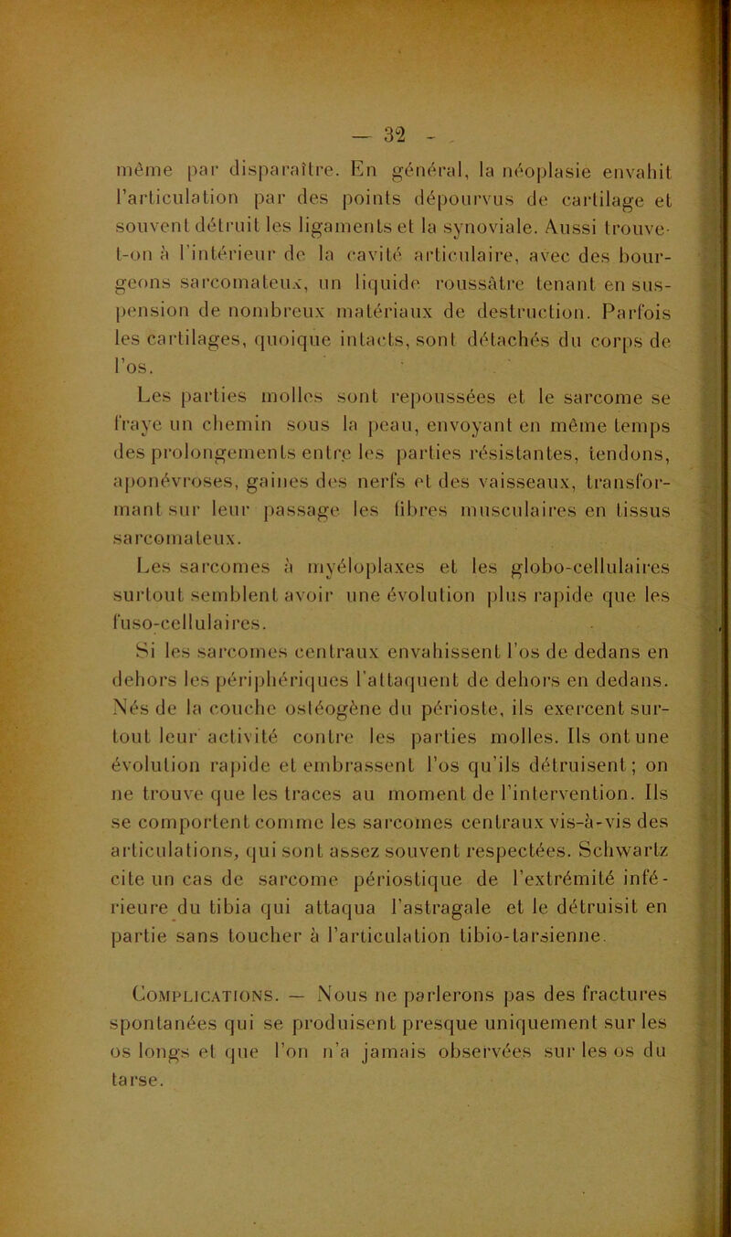 même par disparaître. En général, la néoplasie envahit rarticiilation par des points dépourvus de cartilage et souvent détruit les ligaments et la synoviale. Aussi trouve- t-ou à l’intérieur de la cavité articulaire, avec des bour- geons sarcomateu.v, un liquide roussàtre tenant en sus- pension de nombreux matériaux de destruction. Parfois les cartilages, quoique intacts, sont détachés du corps de l’os. Les parties molles sont repoussées et le sarcome se fraye un cliemin sous la peau, envoyant en même temps des prolongements entre les parties résistantes, tendons, aj)onévroses, gaines des nerfs et des vaisseaux, transfor- mant sur leur passage les fibres musculaires en tissus sarcomateux. Les sarcomes à myéloplaxes et les globo-cellulaires surtout semblent avoir une évolution j)lus rapide que les fuso^cellulaires. Si les sarcomes centraux envahissent l’os de dedans en dehors les périj)héri(jues l’attaquent de dehors en dedans. Nés de la couche osléogène du périoste, ils exercent sur- tout leur activité contre les parties molles. Ils ont une évolution rapide et embrassent l’os qu’ils détruisent; on ne trouve que les traces au moment de l’intervention. Ils se comportent comme les sarcomes centraux vis-à-vis des articulations, qui sont assez souvent respectées. Schwartz cite un cas de sarcome périostique de l’extrémité infé- rieure du tibia qui attaqua l’astragale et le détruisit en partie sans toucher à l’articulation tibio-tarsienne. Complications. — Nous ne parlerons pas des fractures spontanées qui se produisent presque uniquement sur les os longs et que l’on n’a jamais observées sur les os du tarse.