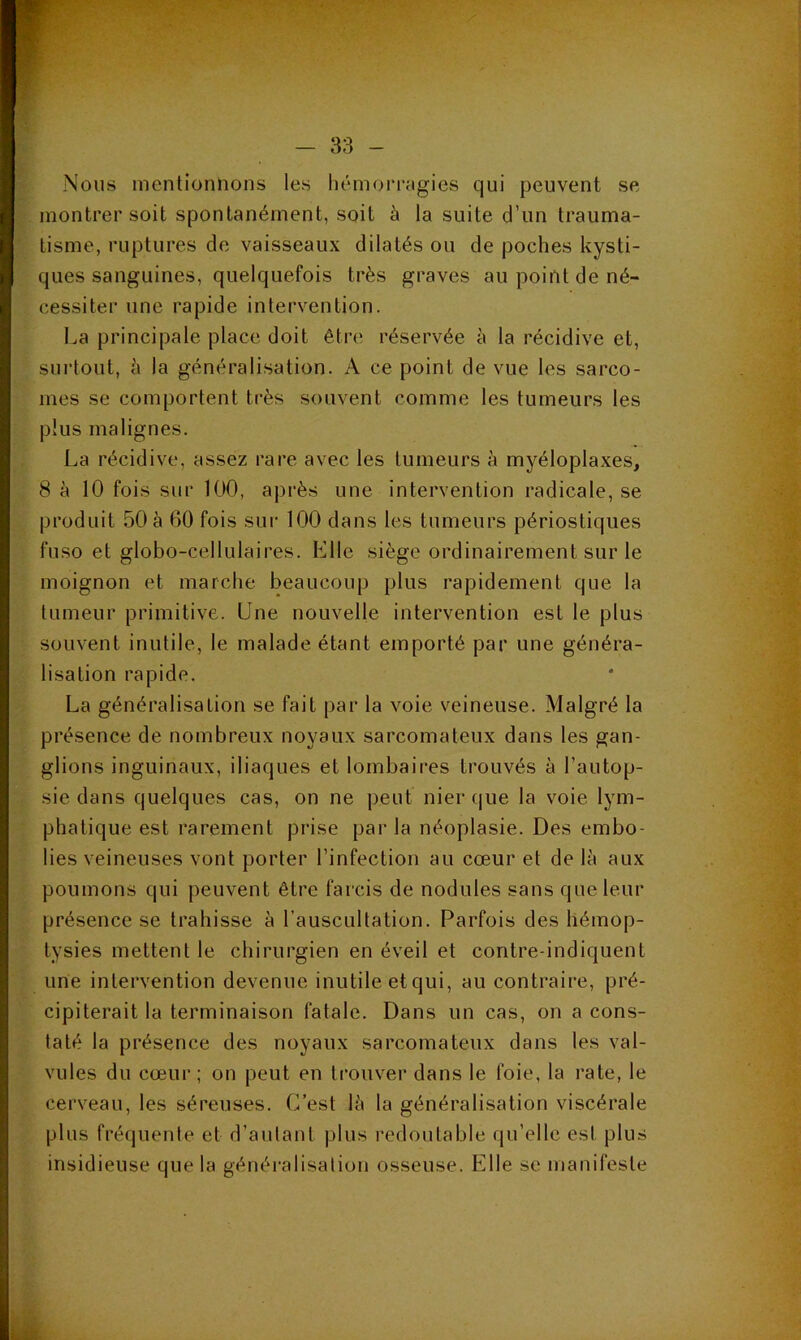 Nous mentionnons les liémoiTfigies qui peuvent se montrer soit spontanément, soit à la suite d’un trauma- tisme, ruptures de vaisseaux dilatés ou de poches kysti- ques sanguines, quelquefois très graves au point de né- cessiter une rapide intervention. La principale place doit être réservée à la récidive et, surtout, h la généralisation. A ce point de vue les sarco- mes se comportent très souvent comme les tumeurs les plus malignes. La récidive, assez rare avec les tumeurs à myéloplaxes, 8 à 10 fois sur 100, après une intervention radicale, se produit 50 à 60 fois sui' 100 dans les tumeurs périostiques fuso et globo-cellulaires. Elle siège ordinairement sur le moignon et marche beaucoup plus rapidement que la tumeur primitive. Une nouvelle intervention est le plus souvent inutile, le malade étant emporté par une généra- lisation rapide. La généralisation se fait par la voie veineuse. Malgré la présence de nombreux noyaux sarcomateux dans les gan- glions inguinaux, iliaques et lombaires trouvés à l’autop- sie dans quelques cas, on ne peut nier que la voie lym- phatique est rarement prise par la néoplasie. Des embo- lies veineuses vont porter l’infection au cœur et de là aux poumons qui peuvent être farcis de nodules sans que leur présence se trahisse à l’auscultation. Parfois des hémop- tysies mettent le chirurgien en éveil et contre-indiquent une intervention devenue inutile et qui, au contraire, pré- cipiterait la terminaison fatale. Dans un cas, on a cons- taté la présence des noyaux sarcomateux dans les val- vules du cœur; on peut en trouver dans le foie, la rate, le cerveau, les séreuses. C’est là la généralisation viscérale plus fréquente et d’autant plus redoutable qu’elle est plus insidieuse que la généi'alisation osseuse. Elle se manifeste