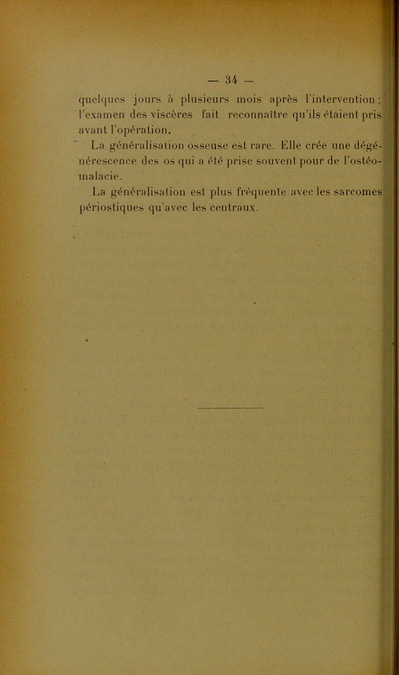 S quelques jours à plusieurs mois après l’intervention ; | l’examen des viscères fait reconnaître qu’ils étaient pris| avant l’opération. i La généralisation osseuse est rare. Elle crée une dégé-a nérescence des os qui a été prise souvent pour de l’ostéo-0;t malacie. La généralisation est plus fréquente avec les sarcomes périostiques qu’avec les centraux. . 3 à