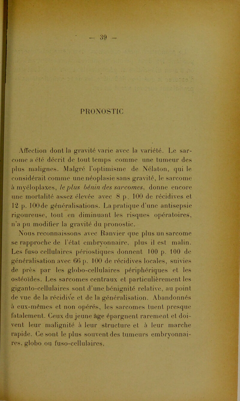 PRONOSTIC Affection dont la gi-avité varie avec la variété. Le sar- come a été décrit de tout lem[)s comme une tumeur des plus malignes. Malgré ro|jtimisme de Nélaton, qui le considérait comme une néoplasie sans gravité, le sarcome à myélo|)la.xes, le plus bénin des sarcomes, donne encore une mortalité assez élevée avec 8 |). 100 de récidives et 12 p. lOOde généralisations. La pratique d’une antisepsie rigoureuse, tout en diminuant les risques opératoires, n’a pu modiüer la gi'avité du [)ronostic. Nous reconnaissons avec Ranviei' ([ue plus un sarcome se rapproche de l’état embryonnaire, plus il est malin. Les t'uso cellulaires périostiques donnent 100 p. 100 de généralisation avec OG p. 100 de récidives locales, suivies de près par les globo-cellulaires périphériques et les ostéoïdes. Les sarcomes centraux et particulièrement les giganto-cellulaires sont d’une bènignité relative, au point de vue de la récidive et de la généralisation. Abandonnés à eux-mêmes et non opérés, les sarcomes tuent presque fatalement. Ceux du jeune âge épargnent rarement et doi- vent leur malignité à leur structure et à leur marche rapide. Ce sont le plus souvent des tumeurs embryonnai- res, globo ou fuso-cellulaires,