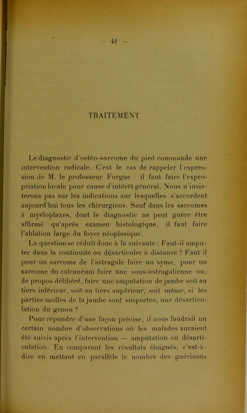 TRAITEMENT Le diagnostic d’ostéo-sarcome du pied commande une intervention radicale. C’est le cas de rappeler l’expres- sion de M. le professeur Forgue : il faut faire l’expro- priation locale pour cause d’intérêt général. Nous n’insis- terons pas sur les indications sur lesquelles s’accordent aujourd’hui tous les chirurgiens. Sauf dans les sarcomes à myéloplaxes, dont le diagnostic ne peut guère être affirmé qu’après examen histologique, il faut faire l’ablation large du foyer néoplasique. La question se réduit donc à la suivante : Faut-il ampu- ter dans la continuité ou désarticulera distance? Faut il pour un sarcome de l’astragale faire un syme, pour un sarcome du calcanéum faire une sous-astragalienne ou, de propos délibéré, faire une aminitation de jambe soit au tiers inférieur, soit au tiers supérieur, soit même, si les parties molles de la jambe sont suspectes, une désarticu- lation du genou ? Pour répondre d’une façon précise, il nous faudrait un certain nombre d’observations où les malades auraient été suivis après l’intervention — amputation ou désarti- culation. En comparant les l'ésultats éloignés, c’est-à- dire en mettant en parallèle le nombre des guérisons