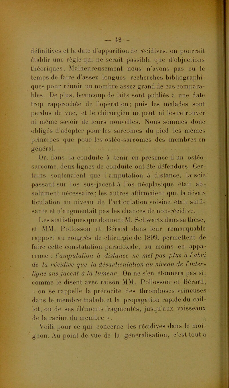 détinitives et la date d’apparition de récidives, on pourrait établir une règle qui ne serait passible que d’objections théoriques. Malheureusement nous n’avons pas eu le temps de faire d’assez longues recherches bibliographi- ques pour réunir un nombre assez grand de cas compara- bles. De plus, beaucoup de faits sont [)ubliés h une date trop rapprochée de l’opération; puis les malades sont ])erdus de vue, et le chirurgien ne |)eut ni les retrouver ni même savoir de leurs nouvelles. Nous sommes donc obligés d’adopter pour les sarcomes du pied les mêmes principes (jue pour les ostéo-sarcomes des membres en général. • Or, dans la conduite à tcnii’ en présence d’un ostéo- sai’comc*, deux lignes de conduite ont été défendues. Cer- tains soutenaient (jue l’amputation à distance, la scie passant sur l’os sus-jacent à l’os néoplasique était ab- solument nécessaire; les autres aflirmaient (jue la désar- ticulation au niveau de l’articulation voisine était sufli- santc et n’augmentait pas les chances de non-récidive. Les statisticpies que donnent M. Schwartz dans sa thèse, et M.M. Pollosson et I3éi‘ard dans leui’ remarquable rap|)ort au congi’ès de chirurgie de 1899, [)ermettent de faire cette constatation paradoxale, au moins en appa- rence : rampiilalion à dislance ne mel pas plus a l'abri de la récidive que la désarliculalion au niveau de l'inler- ligne sus-jacenl à la lumeiir. On ne s’en étonnera pas si, comme te disent avec raison MM. Poltosson et Bérard, « on se rappelle la précocité des thi’omboses veineuses dans le membre malade et la propagation rapide du cail- lot, ou de ses éléments fragmentés, jusqu’aux vaisseaux de la racine du membre » , Voilà pour ce (jui concerne les récidives dans le moi- '^gnon. Au point de vue de la généralisation, c’est tout à