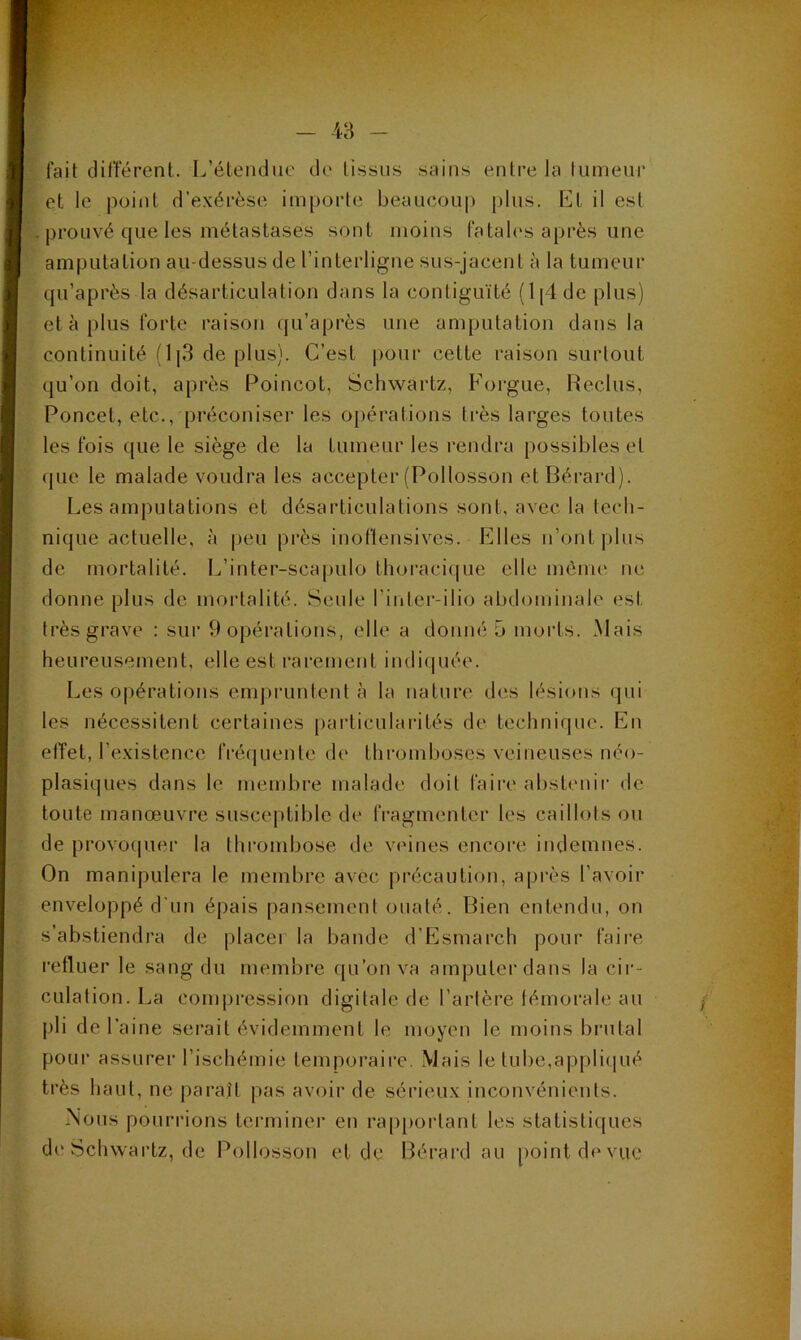 fait différent. L’étendue de tissus sains entre la tumeur et le point d’exérèse importe beaucoup plus. Et il est . prouvé que les métastases sont moins fatales après une amputation au-dessus de l’interligne sus-jacent à la tumeur qu’après la désarticulation dans la contiguïté (l[4dc plus) et à plus forte raison qu’après une amputation dans la continuité (1|3 de plus). C’est pour cette raison surtout qu’on doit, après Poincot, Schwartz, Forgue, Reclus, Poncet, etc., préconiser les opérations très larges toutes les fois que le siège de la tumeur les rendra possibles et (pie le malade voudra les accepter (Pollosson etBérard). Les amputations et désarticulations sont, avec la tech- nique actuelle, à peu près inoflensives. Elles n’ont plus de mortalité. L’inter-scapulo thoracique elle mènu' ne donne plus de mortalité. Seule l’inter-ilio abdominale est très grave : sur 9 opérations, elle a donné 5 morts. Mais heureusement, elle est rarement indiipiée. Les opérations enqu’unlenl à la nature des lésions qui les nécessitent certaines particularités de technique. En effet, l’existence frécpiente de thromboses veineuses néo- plasiques dans le membre malade doit faire abstenir de toute manœuvre susceptible de fragmenter les caillots ou de provoipier la thrombose de veines encore indemnes. On manipulera le membre avec précaution, après l’avoir enveloppé d’un épais pansement ouaté. Bien entendu, on s’abstiendra de placer la bande d’Esmarch pour faire i’efluer le sang du membre qu’on va amputer dans la cir- culation. La compi’ession digitale de l’artère fémorale au / pli de l’aine serait évidemment le moyen le moins brutal pour assurer l’ischémie temporaire. Mais le tube,appli(pié très haut, ne paraît pas avoir de sérieux inconvénients. Nous pourrions terminer en rapportant les statistiques di'Schwartz, de Pollosson et de Bérard au point de vue