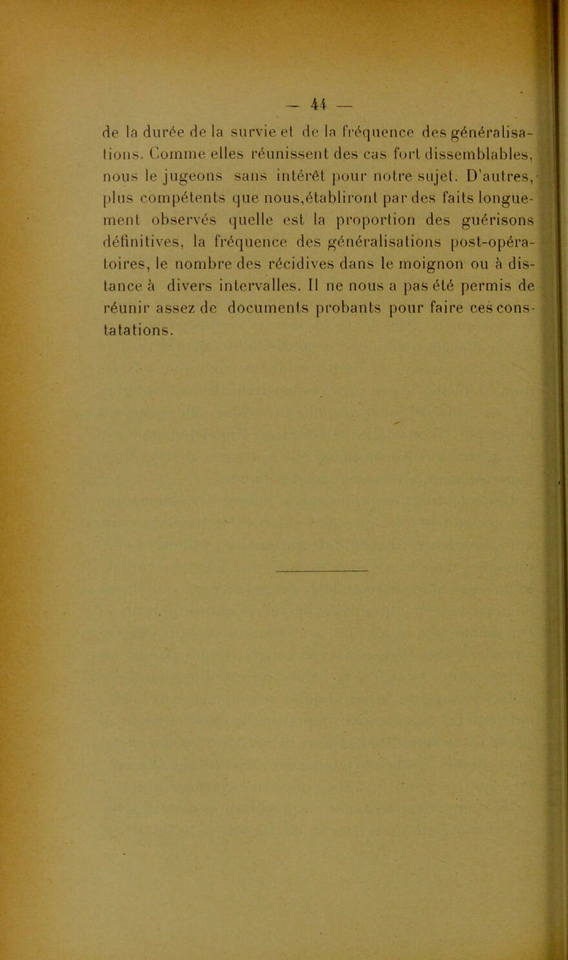 de la durée de la survie el de la fréquence des généralisa- tions. Comme elles réunissent des cas fort dissemblables, nous le jugeons sans intérêt pour notre sujet. D’autres, plus compétents que nous,établiront par des faits longue- ment observés quelle est la proportion des guérisons définitives, la fréquence des généralisations post-opéra- toires, le nombre des récidives dans le moignon ou à dis- tance à divers intervalles. Il ne nous a pas été permis de réunir assez de documents probants pour faire ces cons- tatations.