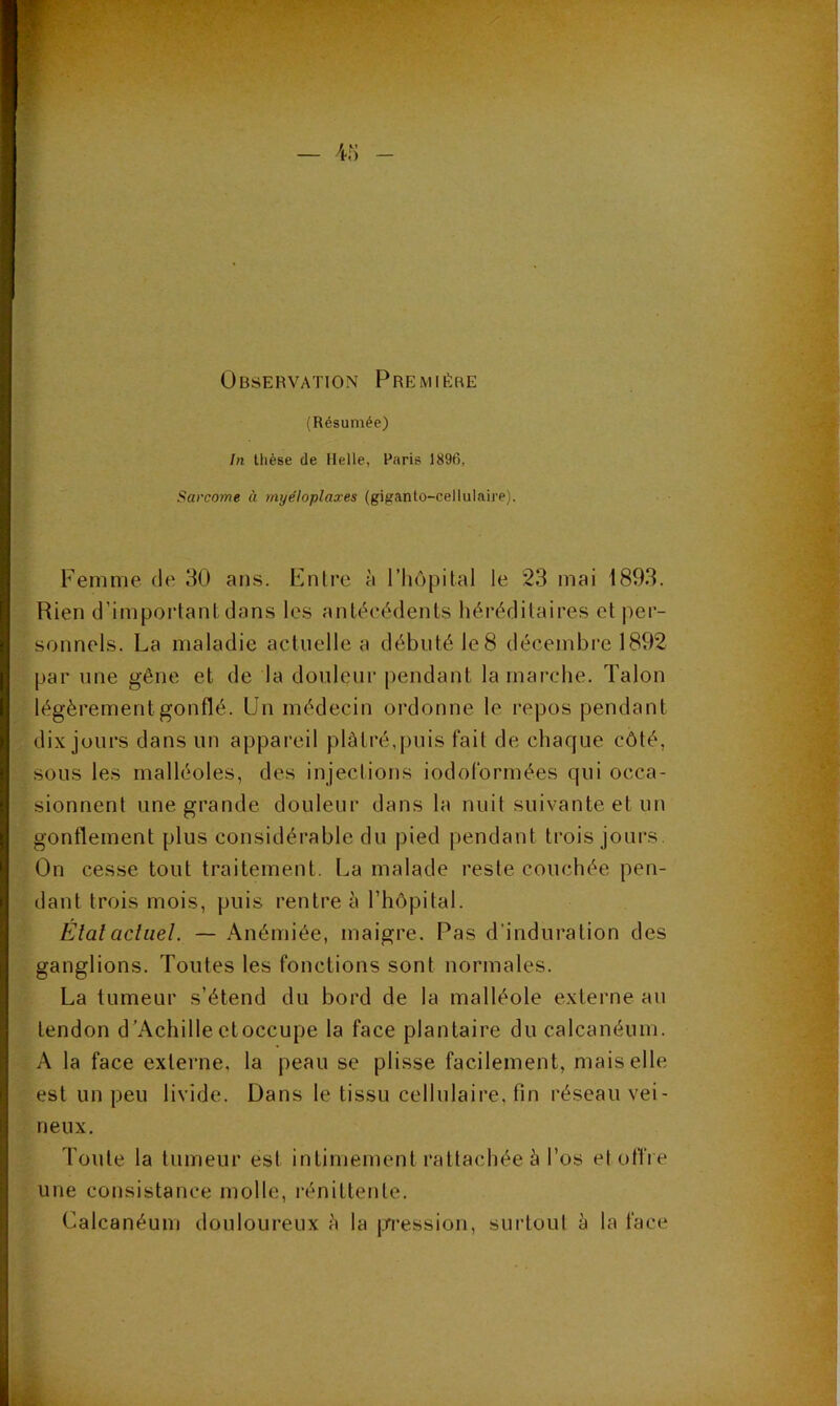 Observation Première (Résumée) In thèse de Belle, Paris 1896, Sarcome à myéloplaxes (giganlo-cellulaire). Femme de 30 ans. Enlre à l’hôpital le 23 mai 1893. Rien d’important dans les antécédents héréditaires et per- sonnels. La maladie actuelle a débuté le 8 décembre 1892 par une gêne et de la donlçnr pendant la marche. Talon légèrement gonflé. Un médecin ordonne le repos pendant dix jours dans un appareil plâtré,puis fait de chaque côté, sous les malléoles, des injections iodoformées qui occa- sionnent une grande douleur dans la nuit suivante et un gonflement plus considérable du pied pendant trois jours. On cesse tout traitement. La malade reste couchée pen- dant trois mois, puis rentre à l’hôpital. Etatacliiel. — Anémiée, maigre. Pas d’induration des ganglions. Toutes les fonctions sont normales. La tumeur s’étend du bord de la malléole externe au tendon d’Achille etoccupe la face plantaire du calcanéum. A la face externe, la peau se plisse facilement, mais elle est un peu livide. Dans le tissu cellulaire, fin réseau vei- neux. Toute la tumeur est intimement rattachée à l’os etoffi e une consistance molle, rénittente. Calcanéum douloureux è la jjn*ession, surtout à la face