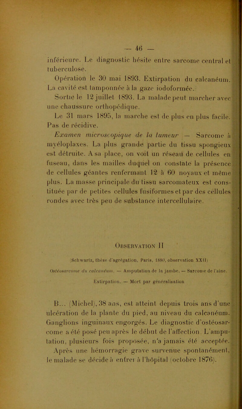 inférieure. Le diagnostic hésite entre sarcome central et tuberculose. ' Opération le 30 mai 1893. Extirpation du calcanéum. La cavité est tamponnée à la gaze iodoformée. Sortie le 12 juillet 1893. La malade peut marcher avec' . une chaussure orthopédique. Le 31 mars 1895, la marche est de plus en plus facile. Pas de récidive. Examen microscopique de la tumeur — Sarcome à •; myéloplaxes. La plus grande partie du tissu spongieux | est détruite. A sa place, on voit un réseau de cellules en f; fuseau, dans les mailles duquel on constate la présence de cellules géantes renfermant 12 à 60 noyaux et mêmeq plus. La masse principale du tissu sarcomateux est cons-^« tituée par de petites cellules fusiformes et par des cellules rondes avec très peu de substance intercellulalre. h i il Observation II ' h (Schwarlz, thèse d'agrf^gation, Paris, 1880, observation XXII) y] il Ostéosm'come du calcatiéniu. — Amputation de la jambe. — Sarcome de l’aine, y Extirpation. — Mort par généralisation V t'i i' I B... (Michel), 38 ans, est atteint dejniis trois ans d’une^ ulcération de la plante du pied, au niveau du calcanéum, f Ganglions inguinaux engorgés. Le diagnostic d’ostéosar-^■ corne a été posé peu après le début de l’affection. L’ampu-* tation, plusieurs fois proposée, n’a jamais été acceptée. ;^! Après une hémorragie grave survenue spontanément, ' • le malade se décide à entrer à l’hôpital (octobre 1876). ' :