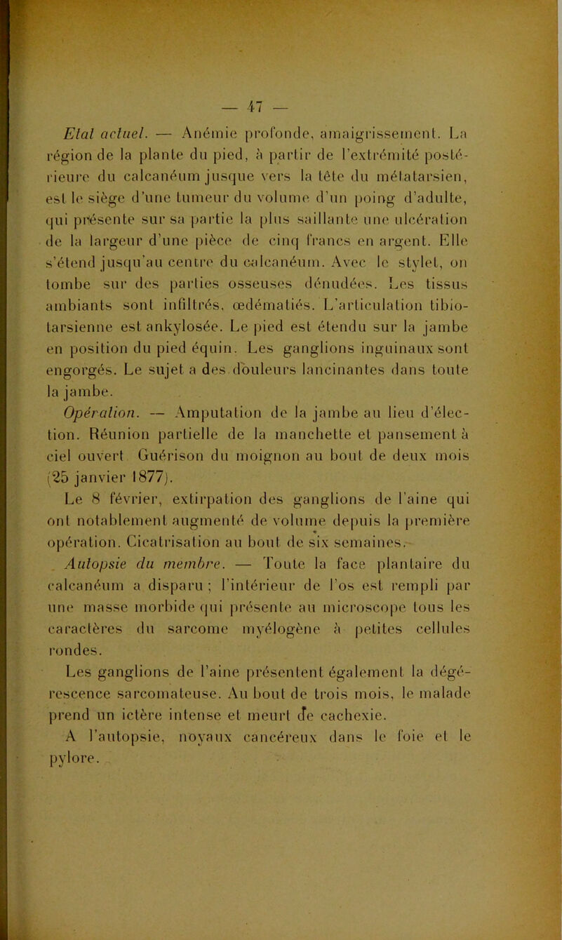 Etal actuel. — Anémie profonde, amaigrissement. La région de la plante du pied, à partir de l’e-xtrémité posté- rieure du calcanéum jusque vers la tête du mélatarsien, est le siège d’une tumeur du volume d’un poing d’adulte, qui prîésente sur sa partie la plus saillante une ulcération de la largeur d’une pièce de cinq francs en argent. Elle s’étend jusqu’au centre du calcanéum. Avec le stylet, on tombe sur des parties osseuses dénudées. Les tissus ambiants sont infiltrés, œdématiés. L’articulation tibio- tarsienne est ankylosée. Le pied est étendu sur la jambe en position du pied équin. Les ganglions inguinaux sont engorgés. Le sujet a des douleurs lancinantes dans toute la jambe. Opération. — Amputation de la jambe au lieu d’élec- tion. Réunion partielle de la manchette et pansement à ciel ouvert Guérison du moignon au bout de deux mois (25 janvier 1877). Le 8 février, extirpation des ganglions de l’aine qui ont notablement augmenté de volume depuis la jiremière « opération. Cicatrisation au bout de six semaines. Autopsie du membre. — Toute, la face plantaire du calcanéum a disparu ; l’intérieur de l’os est rempli par une masse morbide qui présente au microscope tous les caractères du sarcome myélogène à petites cellules rondes. Les ganglions de l’aine présentent également la dégé- rescence sarcomateuse. Au bout de trois mois, le malade prend un ictère intense et meurt cfe cachexie. A l’autopsie, noyaux cancéreux dans le foie et le pylore.