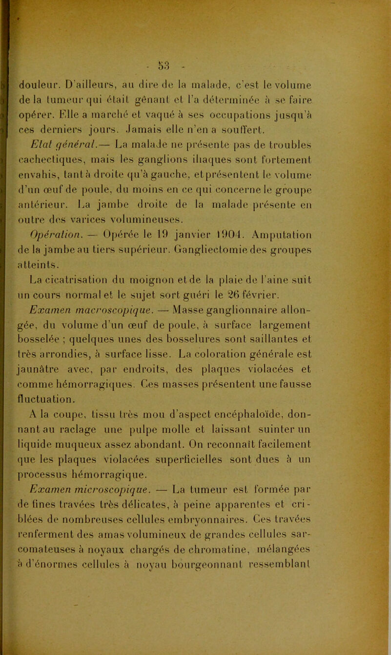 douleur. D’ailleurs, au dii’e de la malade, c’est le volume delà tumeur qui était gênant cl l’a déterminée à se faire opérer. Fdle a marché et vaqué à ses occupations jusqu’^i ces derniers jours, .jamais elle n’en a soutï'ert. Elal général.— La malade ne présente pas de troubles cachectiques, mais les ganglions iliaques sont fortement envahis, tant à droite qu’à gauche, et présentent le volume d’un œuf de poule, du moins en ce qui concerne le groupe antérieur. La jambe droite de la malade présente en outre des varices volumineuses. Opération. — Opérée le 19 janvier 1904. Amputation de la jambe au tiers supérieur. Gangliectomie des groupes atteints. La cicatrisation du moignon et de la plaie de l’aine suit un cours normal et le sujet sort guéri le 26 février. Examen macroscopique. — Masse ganglionnaire allon- gée, du volume d’un œuf de poule, à surface largement bosselée ; quelques unes des bosselures sont saillantes et très arrondies, h surface lisse. La coloration générale est jaunâtre avec, par endroits, des plaques violacées et comme hémorragiques. Ces masses présentent une fausse fluctuation, A la coupe, tissu très mou d’aspect encéphaloïde, don- nant au raclage une pulpe molle et laissant suinter un liquide muqueux assez abondant. On reconnaît facilement que les plaques violacées superficielles sont dues à un processus hémorragique. Examen microscopique. — La tumeur est formée par de fines travées très délicates, à peine apparentes et cri- blées de nombreuses cellules embryonnaires. Ces travées renferment des amas volumineux de grandes cellules sar- comateuses à noyaux chargés de chromatine, mélangées à d’énormes cellules à noyau bourgeonnant ressemblant