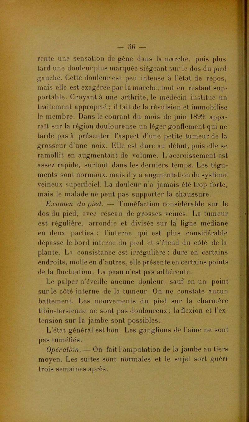 rente une sensation de gêne dans la marche, puis plus tard une douleurplus marquée siégeant sur le dos du pied gauche. Cette douleur est peu intense h l’étal de repos, mais elle est exagérée par la marche, tout en restant sup- portable. Croyant à une arthrite, le médecin inslilue un traitement approprié ; il (‘ait de la révulsion et immobilise le membre. Dans le courant du mois de juin 1899, appa- raît sur la région douloureuse un léger gonflement qui ne tarde pas à présenter l’aspect d’une petite tumeur de la grosseur d’une noix. Elle est dure au début, puis elle se ramollit en augmentant de volume. L’accroissement est assez rapide, surtout dans les derniers temps. Les tégu- ments sont normaux, mais il y a augmentation du système veineux siqierliciel. La douleur n’a jamais été trop forte, mais le malade ne peut pas supporter la chaussure. Examen du pied. — Tuméfaction considérable sur le dos du pied, avec réseau de grosses veines. La tumeur est régulière, arrondie et divisée sur la ligne médiane en deux parties : l'interne qui est plus considérable dépasse le bord interne du pied et s’étend du côté de la plante. La consistance est irrégulière : dure en certains endroits, molle en d’autres, elle présente en certains points de la fluctuation. La peau n’est pas adhérente. Le palper n’éveille aucune douleur, sauf en un point sur le côté interne de la tumeur. On ne constate aucun battement. Les mouvements du pied sur la charnière tibio-tarsienne ne sont pas douloureux; la flexion et l’ex- tension sur la jambe sont possibles. L’état général est bon. Les ganglions de l’aine ne sont pas tuméfiés. Opération. — On fait l’amputation de la jambe au tiers moyen. Les suites sont normales et le sujet sort guéri trois semaines après.