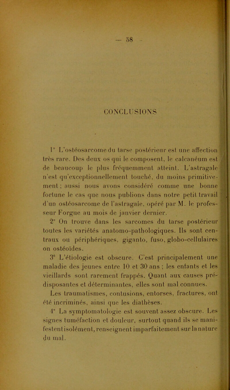 o8 CONCLUSIONS SI 1 I/ostéosarcomedu tarse postérieur est une affection très rare. Des deux oscjui le composent, le calcanéum est de beaucou[) le plus fréquemment atteint. L’astragale n’est qu’exceptionnellement touché, du moins primitive- ment ; aussi nous avons considéré comme une bonne fortune le cas que nous publions dans notre petit travail d’un ostéosarcome de l’astragale, opéré par M. le profes- seur Forgue au mois de janvier dernier. 2“ On trouve dans les sarcomes du tarse postérieur toutes les variétés anatomo-pathologiques. Ils sont cen- traux ou périphériques, giganto, fuso, globo-cellulaires on ostéoïdes. 3® L’étiologie est obscure. C’est principalement une maladie des jeunes entre 10 et 30 ans ; les entants et les vieillards sont rarement frappés. Quant aux causes pré- disposantes et déterminantes, elles sont mal connues. Les traumatismes, contusions, entorses, fractures, ont été incriminés, ainsi que les diathèses. 4” La symptomatologie est souvent assez obscure. Les signes tuméfaction et douleur, surtout quand ils se mani- festentisolément, renseignent imparfaitement sur la nature du mal. I f I