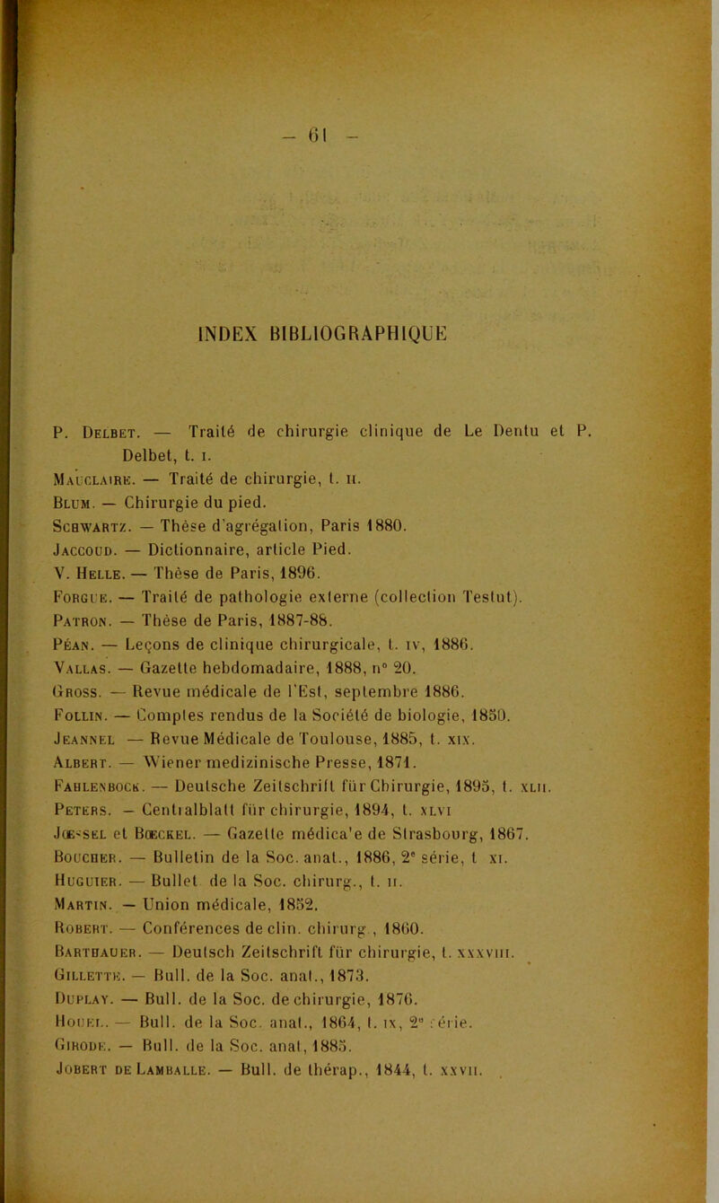 - 01 INDEX BIBLIOGRAPHIQUE P. Delbet. — Traité de chirurgie clinique de Le Dentu et P. Delbet, t. i. Macclaire. — Traité de chirurgie, l. it. Blum. — Chirurgie du pied. ScBW’ARTZ. — Thèse d’agrégalion, Paris 1880. Jaccoud. — Dictionnaire, article Pied. V. Helle. — Thèse de Paris, 1896. Forgl'e. — Traité de pathologie externe (collection Testut). Patron. — Thèse de Paris, 1887-88. Péan. — Leçons de clinique chirurgicale, t. iv, 1886. Vallas. — Gazette hebdomadaire, 1888, n“ 20. Gross. — Revue médicale de l'Est, septembre 1886. Follin. — Comptes rendus de la Société de biologie, 1850. Jeannel — Revue Médicale de Toulouse, 1885, t. xix. Albert. — Wiener medizinische Presse, 1871. Fahlenboce. — Deutsche Zeitschrift fur Chirurgie, 1895, t. xui. Peters. — Centialblatt fur chirurgie, 1894, t. xlvi JcE'SEL et Boeckel. — Gazette médica'e de Strasbourg, 1867. Boucher. — Bulletin de la Soc. anat., 1886, 2* série, t xi. Huguier. — Bullet de la Soc. chirurg., t. n. Martin. — Union médicale, 1852. Robert. — Conférences déclin, chirurg , 1860. Barthauer. — Deuisch Zeitschrift fiir chirurgie, t. xxxviii. Gillette. — Bull, de la Soc. anal., 1873. Duplay. — Bull, de la Soc. de chirurgie, 1876. llouEi.. — Bull, de la Soc. anal., 1864, I. ix, 2“ féiie. Girode. — Bull, de la Soc. anal, 1885. JoBERT DE Lamballe. — Bull. de Ihérap., 1844, t. xxvii.