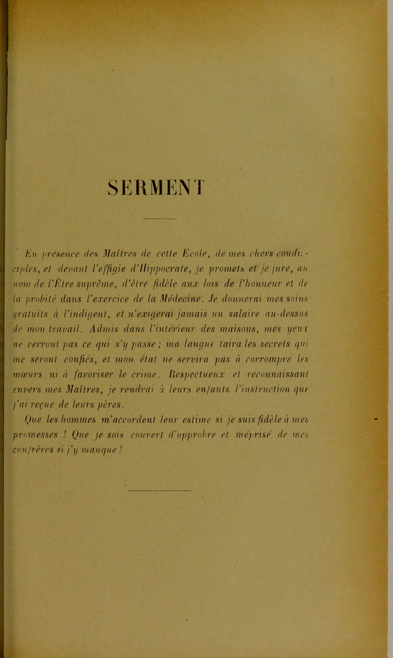 SERMENT En hvésence fies ülaîtres de celte flcote, de tues ctiers condn- ajdes, el devant l’effuiie d’Hippocrate, je promets et je jure, an nom de l’Etre suprême, d’être fidèle aux lois de l’honneur et de la probité dans l’exercice de la Médecine. Je donnerai mes soins (pratuits à l’indigent, et n’exigerai jamais un salaire au-dessus de mon travail. Admis dans l’intérieur des maisons, mes yeux ne verront pas ce qui s’y passe ; ma langue taira les secrets qui me seront confiés, et mon état ne servira pas à corrompre les mœurs ni à favoriser le crime, llespectueux et reconnaissant envers mes Jlaîtres, je rendrai à leurs enfants l’instruction que l’ai reçue de leurs pères. Que les hommes m’accordent leur estime si je suis fidèle à mes promesses ! Que je sois couvert d’opprobre et méprisé de mes confrères si j'y manque !