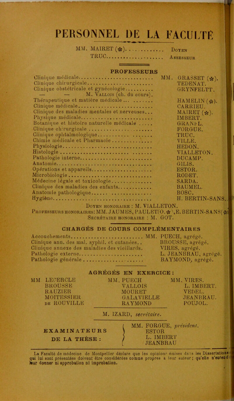 PERSONNEL DE LA FACULTR ■«' MM. MAIRET(*) Doten TRUC Assesseur PROFESSEURS Clinique médicale MM. GRASSET (^). Clinique chirurgicale TEDENAT. Clinique obstétricale et gynécologie GRYNFELTT. — — M. Vallois (ch. du cours). Thérapeutique et matière médicale HAMELIN (^{^). Clinique médicale CARRIEU. Clinique des maladies mentales et nerveuses... MAIRET (î{^). Physique médicale IMBERT. Botanique et histoire naturelle médicale GRAlNhL. Clinique chirurgicale FORGUE. Clinique ophtalmologique TRUC. Chimie médicale et Pharmacie ‘ VILLE. Physiologie HEDON. Histologie VIALLETON. Pathologie interne DUCAMP. Anatomie GILIS. Opérations et appareils ESTOR. Microbiologie RODET. Médecine légale et toxicologie SARDA. Clinique des maladies des enfants BAUMEL. Anatomie pathologique BOSC. Hygiène H. BERTIN-SANS. Doyen honoraire : M. VIALLETON. Professeurs honoraires; MM. J AUMES, PAULKTfO. *\E. BERTIN-SANS(*i| Secrétaire honoraire : M. GOT. CHARGÉS DE COURS COMPLÉMENTAIRES Accouchements MM. PUECH, agrégé. Clinique ann. des mal. syphil. et cutanées.. BROUSSE, agrégé. Clinique annexe des maladies des vieillards. VIRES, agrégé. Pathologie externe L. JEANBRAU, agrégé. Pathologie générale RAYMOND^ agrégé. AGRÉGÉS EN EXERCICE : MM LECERCLE MM. PUECH MM. VIRES. BROUSSE VALLOIS L. IMBERT. RAUZIER MOURET VEDEL. MOITESSIER GALAVIELLE JEANBRAU. DE ROUVILLE R.AYMOND POUJOL. M. IZARD, secrétaire. i MM. FORGUE, président. EXAMINATEURS J ESTOR DE LA THÈSE : / [ jeanbr.au La Faculté de médecine de Montpellier déclare que les opioionr émises ihr.s les Dissertations ^ qui lui sont présentées doivent être considérées comme propres à leur auteur; qu'elle n’entend; Nur donner ni approbation ni improbation.