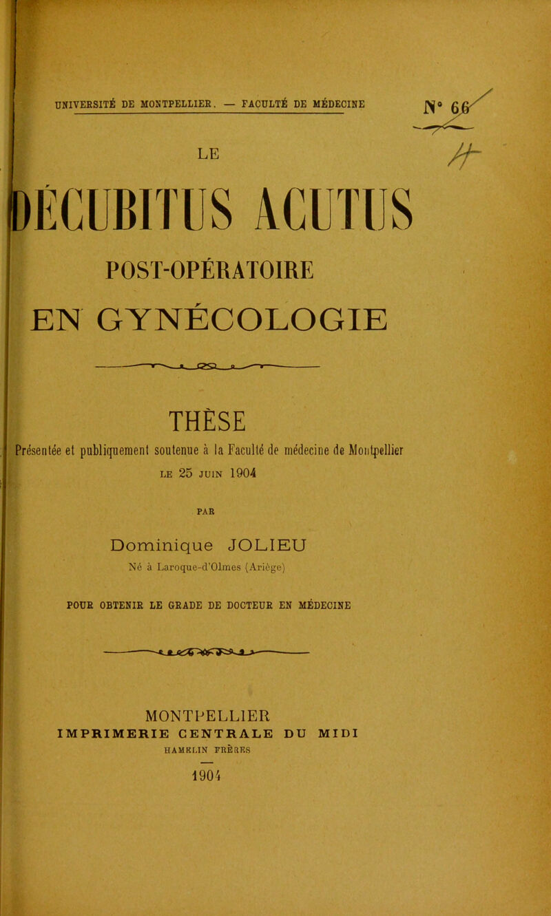 w POST-OPÉRATOIRE EN GYNÉCOLOGIE ^ n ^—r THÈSE Présentée et publiquement soutenue à la Faculté de médecine de Montpellier LE 25 JUIN 1904 PAR Dominique JOLIEU Né à Laroque-d’Olmes (Ariôge) POÜE OBTENIR LE GRADE DE DOCTEUR EN MÉDECINE MONTPELLIER IMPRIMERIE CENTRALE DU MIDI HAMKMN FRÈRES 1904