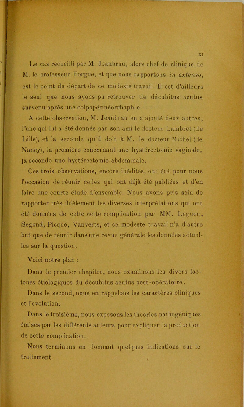 Le cas recueilli par M. Jeanbrau, alors chef de clinique de M. le professeur h^orgue, et que nous rapportons in extenso, est le point de départ de ce modeste travail. Il est d’ailleurs le seul que nous ayons pu retrouver de décubitus acutus survenu après une colpopérinéorrhaphie A cette observation, M. Jeanbrau en a ajouté deux autres, l’une qui lui a été donnée par son ami le docteur Lambret (de Lille), et la seconde qu’il doit à M. le docteur Michel (de Nancy), la première concernant une hystérectomie vaginale, la seconde une hystérectomie abdominale. Ces trois observations, encore inédites, ont été pour nous l’occasion de réunir celles qui ont déjà été publiées et d’en faire une courte étude d’ensemble. Nous avons pris soin de rapporter très fidèlement les diverses interprétations qui ont été données de cette cette complication par MM. Legueu, Segond, Picqué, Vanverts, et ce modeste travail n’a d’autre but que de réunir dans une revue générale les données actuel- les sur la question. Voici notre plan : Dans le premier chapitre, nous examinons les divers fac- teurs étiologiques du décubitus acutus post-opératoire. Dans le second, nous en rappelons les caractères cliniques et l’évolution. Dans le troisième, nous exposons les théories pathogéniques émises par les difïérents auteurs pour expliquer la production de cette complication. Nous terminons en donnant quelques indications sur le traitement.