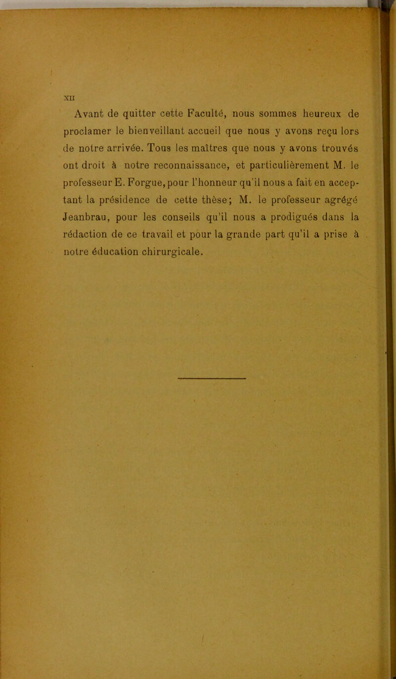 Avant de quitter cette Faculté, nous sommes heureux de proclamer le bienveillant accueil que nous y avons reçu lors de notre arrivée. Tous les maîtres que nous y avons trouvés ont droit à notre reconnaissance, et particulièrement M. le professeur E. Forgue, pour l’honneur qu’il nous a fait en accep- tant la présidence de cette thèse; M. le professeur agrégé Jeanbrau, pour les conseils qu’il nous a prodigués dans la rédaction de ce travail et pour la grande part qu’il a prise à notre éducation chirurgicale.