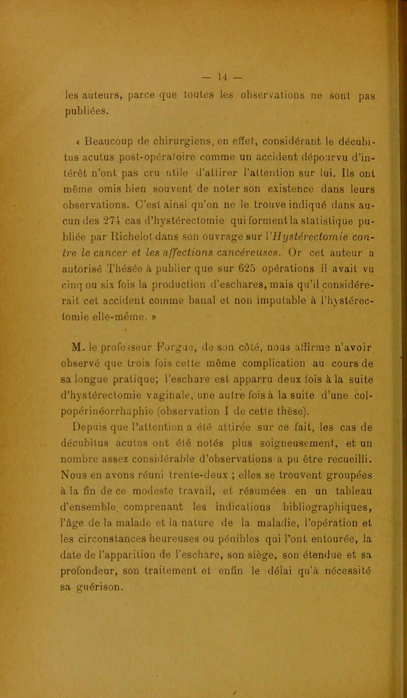 les auteurs, parce que toutes les observations ne sont pas publiées. « Beaucoup de chirurgiens, en effet, considérant le décubi- tus acutus post-opéraloire comme un accident dépourvu d’in- térêt n’ont pas cru utile d’attirer l’attention sur lui. Ils ont même omis bien souvent de noter son existence dans leurs observations. C’est ainsi qu’on ne le trouve indiqué dans au- cun des 274 cas d’hystérectomie qui forment la statistique pu- bliée par Richelot dans son ouvrage sur VHystérectomie con- tre le cancer et les affections cancéreuses. Or cet auteur a autorisé Thésée à publier que sur 625 opérations il avait vu cinq ou six fois la production d’eschares, mais qu’il considére- rait cet accident comme banal et non imputable à l’hystérec- tomie elle-même. » M. le professeur Forgue, de son côté, nous affirme n’avoir observé que trois fois celte môme complication au cours de sa longue pratique; l’eschare est apparru deux fois à la suite d’hystérectomie vaginale, une autre fois à la suite d’une col- popérinéorrhaphie (observation I de cette thèse). Depuis que l’attention a été attirée sur ce fait, les cas de décubitus acutus ont été notés plus soigneusement, et un nombre assez consiilérable d’observations a pu être recueilli. Nous en avons réuni trente-deux ; elles se trouvent groupées à la fin de ce modeste travail, et résumées en un tableau d’ensemble, comprenant les indications bibliographiques, l’âge de la malade et la nature de la maladie, l’opération et les circonstances heureuses ou pénibles qui l’ont entourée, la date de l’apparition de l’eschare, son siège, son étendue et sa profondeur, son traitement et enfin le délai qu’à nécessité sa guérison.