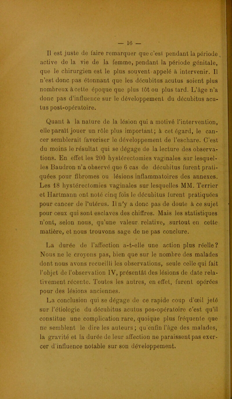 Il est juste de l'aire remarquer quec’esi pendant la période, active do la vie de la femme, pendant la période génitale, que le chirurgien est le plus souvent» appelé à intervenir. Il n’est donc pas étonnant que les décubitus acutus soient plus nombreux à celle époque que plus tôt ou plus tard. L’âge n’a donc pas d’influence sur le développement du décubitus acu- tus post-opératoire. Quant à la nature de la lésion qui a motivé l’intervention, elle parait jouer un rôle plus important; à cet égard, le can- cer semblerait favoriser le développement de l’eschare. C’est du moins le résultat qui se dégage de la lecture des observa- tions. En effet les 200 hystérectomies vaginales sur lesquel- les Baudron n’a observé que 6 cas de décubilus furent prati- quées pour fibromes ou lésions inflammatoires des annexes. Les 18 hystérectomies vaginales sur lesquelles MM. Terrier et Hartmann ont noté cinq fois le décubitus furent pratiquées pour cancer de l’utérus. H n’y a donc pas de doute à ce sujet pour ceux qui sont esclaves des chiffres. Mais les statistiques n’ont, selon nous, qu’une valeur, relative, surtout en cette matière, et nous trouvons sage de ne pas conclure. La durée de l’affection a-t-elle une action plus réelle? Nous ne le croyons pas, bien que sur le nombre des malades dont nous avons recueilli les observations, seule celle qui fait l’objet de l’observation W, présentât des lésions de date rela- tivement récente. Toutes les autres, en effet, furent opérées pour des lésions anciennes. La conclusion qui se dégage de ce rapide coup d’œil jeté sur l’étiologie du décubitus acutus pos-opératoire c’est qu’il constitue une complication rare, quoique plus fréquente que ne semblent le dire les auteurs; qu'enfin l’âge des malades, la gravité et la durée de leur affection ne paraissent pas exer- cer d’influence notable sur son développement.