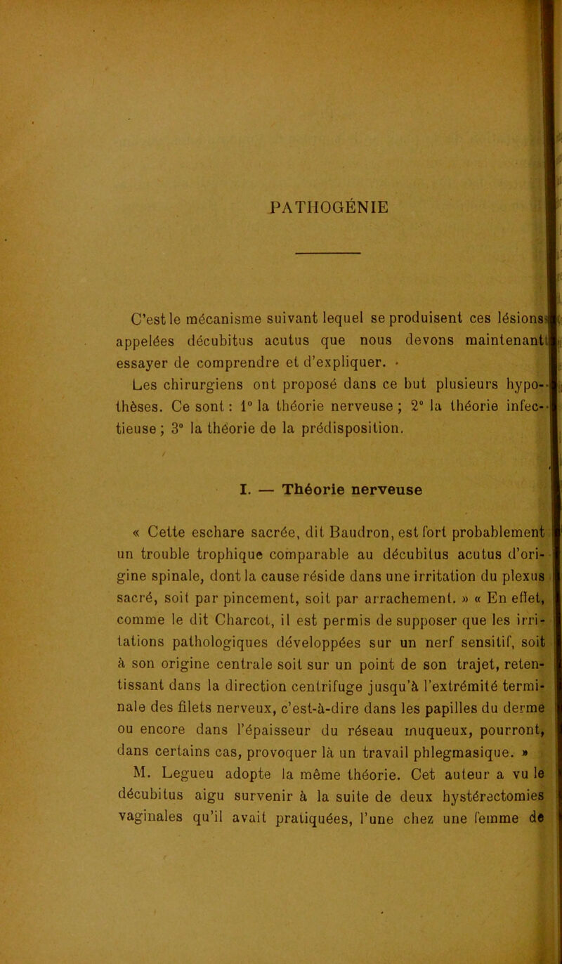 PATHOGÉNIE C’est le mécanisme suivant lequel se produisent ces lésions appelées décubitus acutus que nous devons maintenant essayer de comprendre et d’expliquer. • Les chirurgiens ont proposé dans ce but plusieurs hypo-- thèses. Ce sont : 1“ la théorie nerveuse ; 2“ la théorie infec-* tieuse; 3® la théorie de la prédisposition. I. — Théorie nerveuse « Cette eschare sacrée, dit Baudron, est fort probablement un trouble trophique comparable au décubilus acutus d’ori- gine spinale, dont la cause réside dans une irritation du plexus ■ sacré, soit par pincement, soit par arrachement. » « En etïet, comme le dit Charcot, il est permis de supposer que les irri- tations pathologiques développées sur un nerf sensitif, soit à son origine centrale soit sur un point de son trajet, reten- tissant dans la direction centrifuge jusqu’à l’extrémité termi- nale des filets nerveux, c’est-à-dire dans les papilles du derme ou encore dans l’épaisseur du réseau muqueux, pourront, dans certains cas, provoquer là un travail phlegmasique. » M. Legueu adopte la même théorie. Cet auteur a vu le ; décubitus aigu survenir à la suite de deux hystérectomies vaginales qu’il avait pratiquées, l’une chez une femme de •