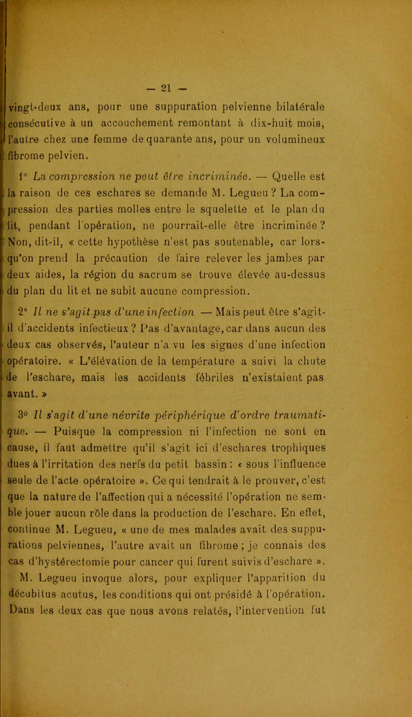 vingt-deux ans, pour une suppuration pelvienne bilatérale consécutive à un accouchement remontant à dix-huit mois, l’autre chez une femme de quarante ans, pour un volumineux fibrome pelvien. 1“ La compression ne peut être incriminée. — Quelle est la raison de ces eschares se demande M. Legueu ? La com- pression des parties molles entre le squelette et le plan du lit, pendant l'opération, ne pourrait-elle être incriminée ? I' Non, dit-il, « cette hypothèse n’est pas soutenable, car lors- qu’on prend la précaution de faire relever les jambes par deux aides, la région du sacrum se trouve élevée au-dessus du plan du lit et ne subit aucune compression. 2® Il ne s'agit pas d'une infection — Mais peut être s’agit- il d’accidents infectieux? Pas d’avantage,car dans aucun des deux cas observés, l’auteur n’a vu les signes d’une infection opératoire. « L’élévation de la température a suivi la chute de l’eschare, mais les accidents fébriles n’existaient pas avant. » 3° Il s'agit d’une névrite périphérique d'ordre traumati- que. — Puisque la compression ni l’infection ne sont en cause, il faut admettre qu’il s’agit ici d’eschares trophiques dues à l’irritation des nerfs du petit bassin : < sous l’influence seule de l’acte opératoire ». Ce qui tendrait à le prouver, c’est que la nature de l’affection qui a nécessité l’opération ne sem- ble jouer aucun rôle dans la production de l’eschare. En effet, continue M. Legueu, « une de mes malades avait des suppu- rations pelviennes, l’autre avait un fibrome ; je connais des cas d’hystérectomie pour cancer qui furent suivis d’eschare ». M. Legueu invoque alors, pour expliquer l’apparition du décubitus acutus, les conditions qui ont présidé à l’opération. Dans les deux cas que nous avons relatés, l’intervention fut