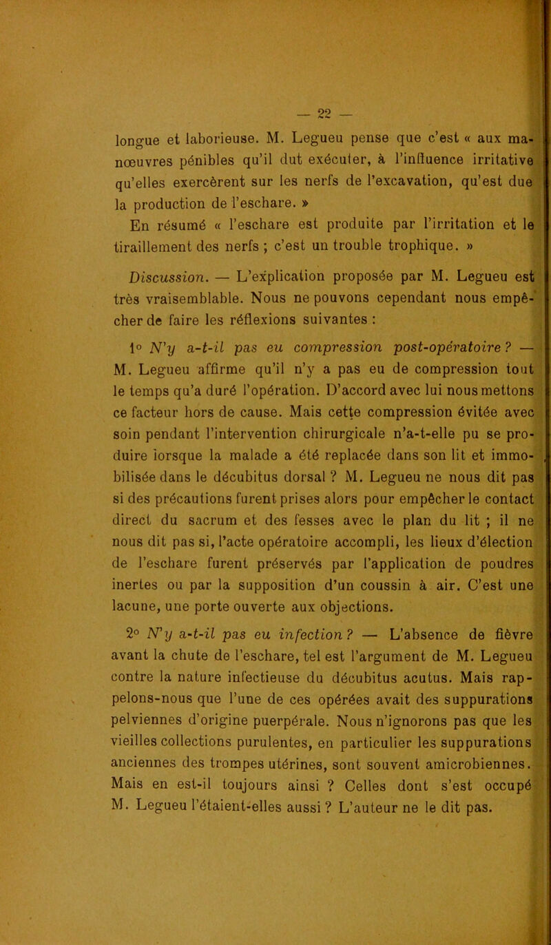 longue et laborieuse. M. Legueu pense que c’est « aux ma-: nœuvres pénibles qu’il dut exécuter, à l’influence irritativei qu’elles exercèrent sur les nerfs de l’excavation, qu’est due^ la production de l’eschare. » i En résumé « l’eschare est produite par l’irritation et le ' tiraillement des nerfs ; c’est un trouble trophique. » ' Discussion. — L’explication proposée par M. Legueu est: très vraisemblable. Nous ne pouvons cependant nous empê-* cher de faire les réflexions suivantes : 1° N'y a-t-il pas eu compression post-opératoire ? — M. Legueu affirme qu’il n’y a pas eu de compression tout le temps qu’a duré l’opération. D’accord avec lui nous mettons ce facteur hors de cause. Mais cette compression évitée avec soin pendant l’intervention chirurgicale n’a-t-elle pu se pro- duire iorsque la malade a été replacée dans son lit et immo- bilisée dans le décubitus dorsal ? M. Legueu ne nous dit pas si des précautions furent prises alors pour empêcher le contact direct du sacrum et des fesses avec le plan du lit ; il ne nous dit pas si, l’acte opératoire accompli, les lieux d’élection de l’eschare furent préservés par l’application de poudres inertes ou par la supposition d’un coussin à air. C’est une lacune, une porte ouverte aux objections. 2o Ny a-t-il pas eu infection? — L’absence de fièvre avant la chute de l’eschare, tel est l’argument de M. Legueu contre la nature infectieuse du décubitus acutus. Mais rap- pelons-nous que l’une de ces opérées avait des suppurations pelviennes d’origine puerpérale. Nous n’ignorons pas que les vieilles collections purulentes, en particulier les suppurations anciennes des trompes utérines, sont souvent amicrobiennes. Mais en est-il toujours ainsi ? Celles dont s’est occupé M. Legueu l’étaient-elles aussi ? L’auteur ne le dit pas.