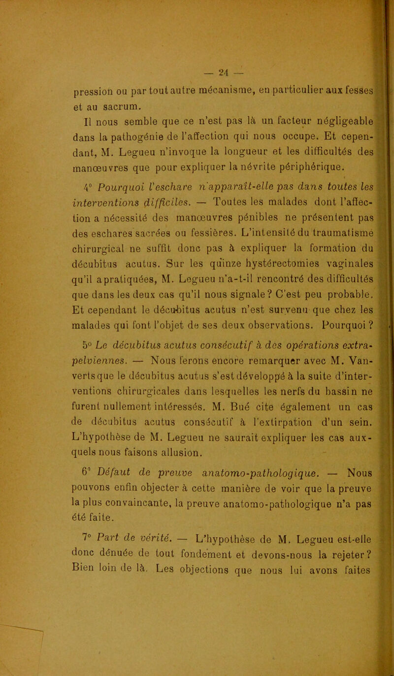 pression ou par tout autre mécanisme, en particulier aux fesses ' et au sacrum. Il nous semble que ce n’est pas là un facteur négligeable dans la pathogénie de l’affection qui nous occupe. Et cepen- dant, M. Legueu n’invoque la longueur et les difficultés des manoeuvres que pour expliquer la névrite périphérique. 4“ Pourquoi l'eschare n apparaît-elle pas dans toutes les interventions difficiles. — Toutes les malades dont l’affec- tion a nécessité des manoeuvres pénibles ne présentent pas des eschares sacrées ou fessières. L’intensité du traumatismé chirurgical ne suffit donc pas à expliquer la formation du décubitus acutus. Sur les quinze hystérectomies vaginales qu’il apratiquées, M. Legueu n’a-t-il rencontré des difficultés que dans les deux cas qu’il nous signale? C’est peu probable. Et cependant le décu-bitus acutus n’est survenu que chez les malades qui font l’objet de ses deux observations. Pourquoi ? 5° Le décubitus acutus consécutif à des opérations extra- pelviennes. — Nous ferons encore remarquer avec M. Van- verts que le décubitus acutus s’est développé à la suite d’inter- ventions chirurgicales dans lesquelles les nerfs du bassin ne furent nullement intéressés, M. Bué cite également un cas de décubitus acutus consécutif à l’extirpation d’un sein. L’hypothèse de M. Legueu ne saurait expliquer les cas aux- quels nous faisons allusion. 6” Défaut de preuve anatomo-pathologique. — Nous pouvons enfin objecter à cette manière de voir que la preuve la plus convaincante, la preuve anatomo-pathologique n’a pas été faite. 7° Part de vérité. — L’hypothèse de M. Legueu est-elle donc dénuée de tout fondement et devons-nous la rejeter? Bien loin de là. Les objections que nous lui avons faites