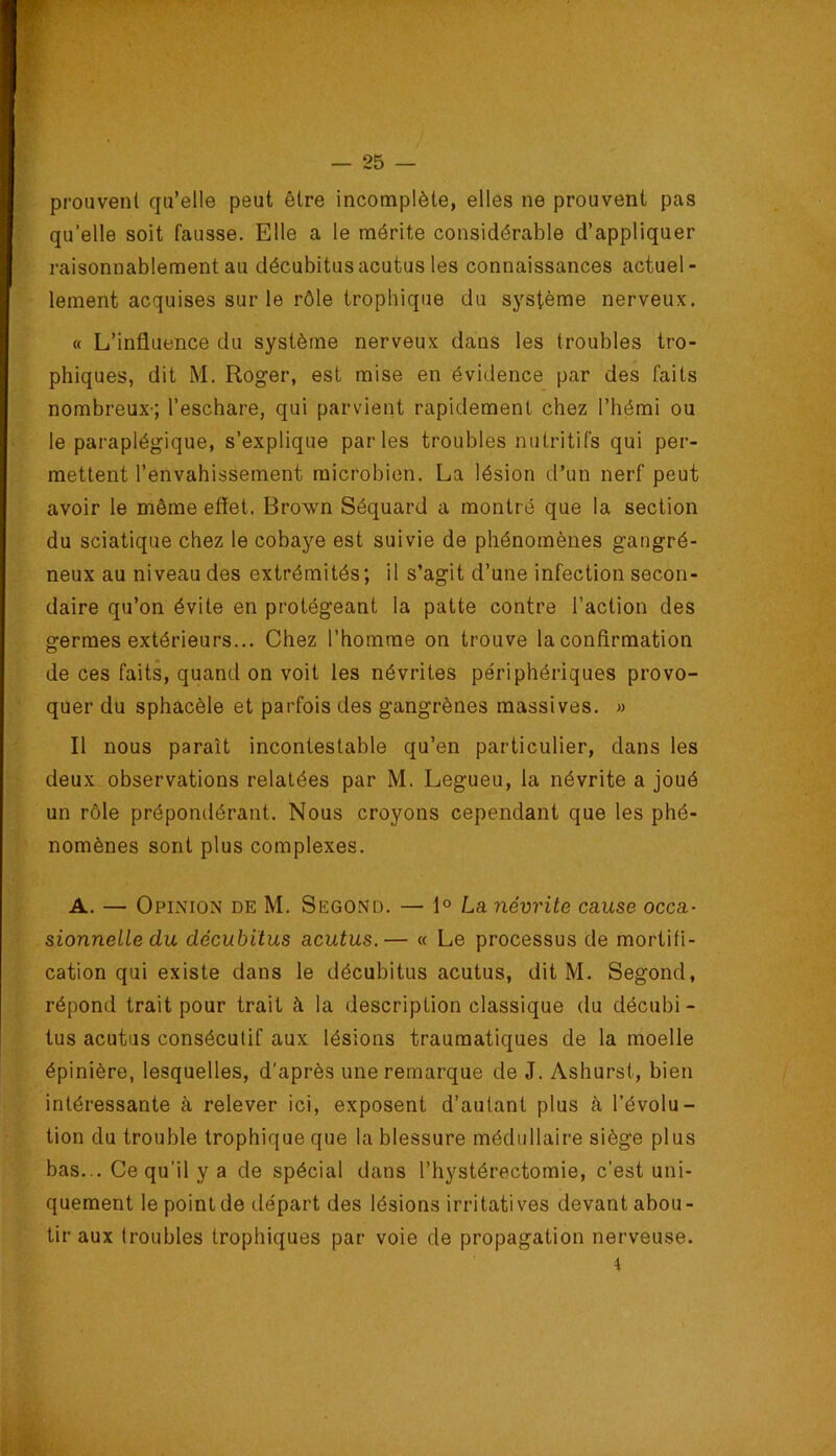 prouvent qu’elle peut être incomplète, elles ne prouvent pas qu’elle soit fausse. Elle a le mérite considérable d’appliquer raisonnablement au décubitusacutus les connaissances actuel- lement acquises sur le rôle trophique du système nerveux. « L’influence du système nerveux dans les troubles tro- phiques, dit M. Roger, est mise en évidence par des faits nombreux-; l’eschare, qui parvient rapidement chez l’hémi ou le paraplégique, s’explique parles troubles nutritifs qui per- mettent l’envahissement microbien. La lésion d’un nerf peut avoir le même effet. Brown Séquard a montré que la section du sciatique chez le cobaye est suivie de phénomènes gangré- neux au niveau des extrémités ; il s’agit d’une infection secon- daire qu’on évite en protégeant ta patte contre l’action des germes extérieurs... Chez l’homme on trouve la confirmation de ces faits, quand on voit les névrites périphériques provo- quer du sphacèle et parfois des gangrènes massives. » Il nous paraît incontestable qu’en particulier, dans les deux observations relatées par M. Legueu, la névrite a joué un rôle prépondérant. Nous croyons cependant que les phé- nomènes sont plus complexes. A. — Opinion de M. Second. — 1° La névrite cause occa- sionnelle du décubitus acutus.— « Le processus de mortifi- cation qui existe dans le décubitus acutus, dit M. Segond, répond trait pour trait à la description classique du décubi - tus acutus consécutif aux lésions traumatiques de la moelle épinière, lesquelles, d'après une remarque de J. Ashurst, bien intéressante à relever ici, exposent d’autant plus à l’évolu- tion du trouble trophique que la blessure médullaire siège plus bas... Ce qu’il y a de spécial dans l’hystérectomie, c’est uni- quement le point de départ des lésions irritatives devant abou- tir aux troubles trophiques par voie de propagation nerveuse. 4