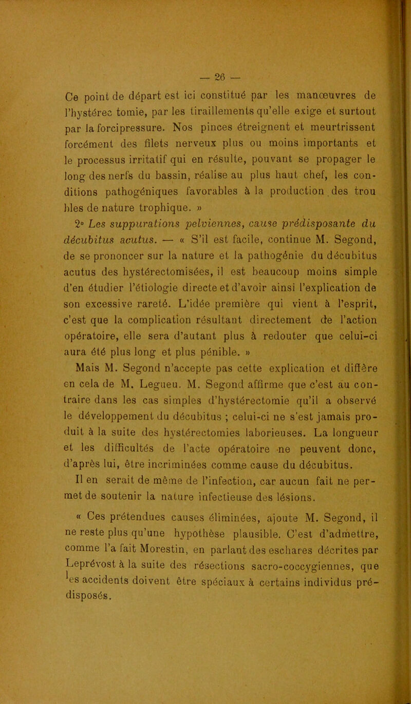 Ce point de départ est ici constitué par les manœuvres de l’hystérec tomie, par les tiraillements qu’elle exige et surtout par la forcipressure. Nos pinces étreignent et meurtrissent forcément des filets nerveux plus ou moins importants et le processus irritatif qui en résulte, pouvant se propager le long des nerfs du bassin, réalise au plus haut chef, les con- ditions pathogéniques favorables à la production, des trou blés de nature trophique. » 2“ Les suppurations pelviennes, cause prédisposante du décuhitus acutus. — « S’il est facile, continue M. Segond, de se prononcer sur la nature et la pathogénie du décubitus acutus des hystérectomisées, il est beaucoup moins simple d’en étudier l’étiologie directe et d’avoir ainsi l’explication de son excessive rareté. L’idée première qui vient à l’esprit, c’est que la complication résultant directement de l’action opératoire, elle sera d’autant plus à redouter que celui-ci aura été plus long et plus pénible. » Mais M. Segond n’accepte pas cette explication et diffère en cela de M. Legueu. M. Segond affirme que c’est au con- traire dans les cas simples d’hystérectomie qu’il a observé le développement du décubitus ; celui-ci ne s’est jamais pro- duit à la suite des hystérectomies laborieuses. La longueur et les difficultés de l’acte opératoire ne peuvent donc, d’après lui, être incriminées comme cause du décubitus. Il en serait de même de l’infection, car aucun fait ne per- met de soutenir la nature infectieuse des lésions. « Ces prétendues causes éliminées, ajoute M. Segond, il ne reste plus qu’une hypothèse plausible. C’est d’admettre, comme l’a fait Morestin, en parlant des eschares décrites par Leprévost à la suite des résections sacro-coccygiennes, que ^es accidents doivent être spéciaux à certains individus pré- disposés.