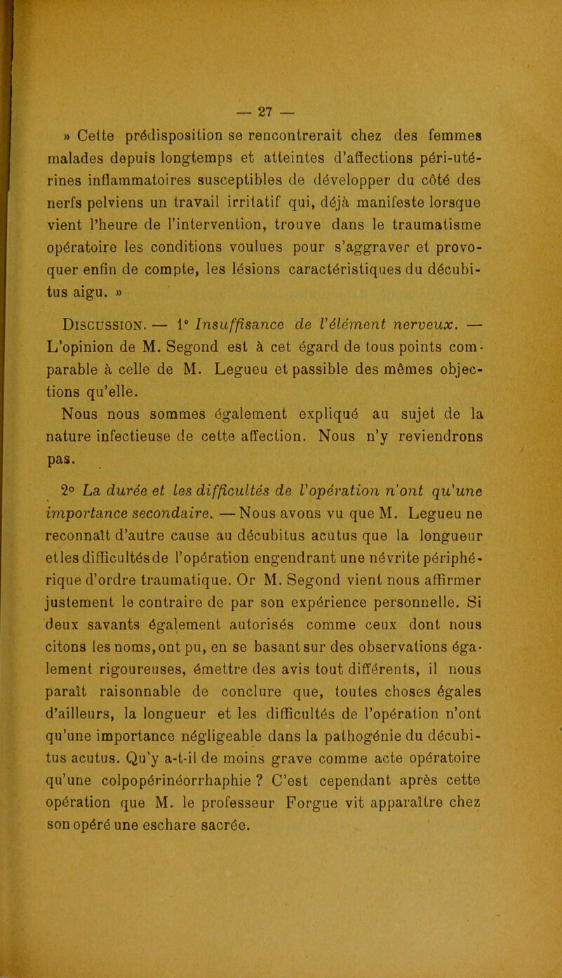 » Cette prédisposition se rencontrerait chez des femmes malades depuis longtemps et atteintes d’affections péri-uté- rines inflammatoires susceptibles de développer du côté des nerfs pelviens un travail irritatif qui, déjà manifeste lorsque vient l’heure de l’intervention, trouve dans le traumatisme opératoire les conditions voulues pour s’aggraver et provo- quer enfin de compte, les lésions caractéristiques du décubi- tus aigu. » Discussion. — 1“ Insuffisance de l'élément nerveux. — L’opinion de M. Segond est à cet égard de tous points com- parable à celle de M. Legueu et passible des mêmes objec- tions qu’elle. Nous nous sommes également expliqué au sujet de la nature infectieuse de cette affection. Nous n’y reviendrons pas. 2° La durée et les difficultés de l'opération n'ont qu'une importance secondaire. — Nous avons vu que M. Legueu ne reconnaît d’autre cause au décubitus acutus que la longueur etles difficultésde l’opération engendrant une névrite périphé- rique d’ordre traumatique. Or M. Segond vient nous affirmer justement le contraire de par son expérience personnelle. Si deux savants également autorisés comme ceux dont nous citons les noms, ont pu, en se basant sur des observations éga- lement rigoureuses, émettre des avis tout différents, il nous paraît raisonnable de conclure que, toutes choses égales d’ailleurs, la longueur et les difficultés de l’opération n’ont qu’une importance négligeable dans la pathogénie du décubi- tus acutus. Qu’y a-t-il de moins grave comme acte opératoire qu’une colpopérinéorrhaphie ? C’est cependant après cette opération que M. le professeur Forgue vit apparaître chez son opéré une eschare sacrée.