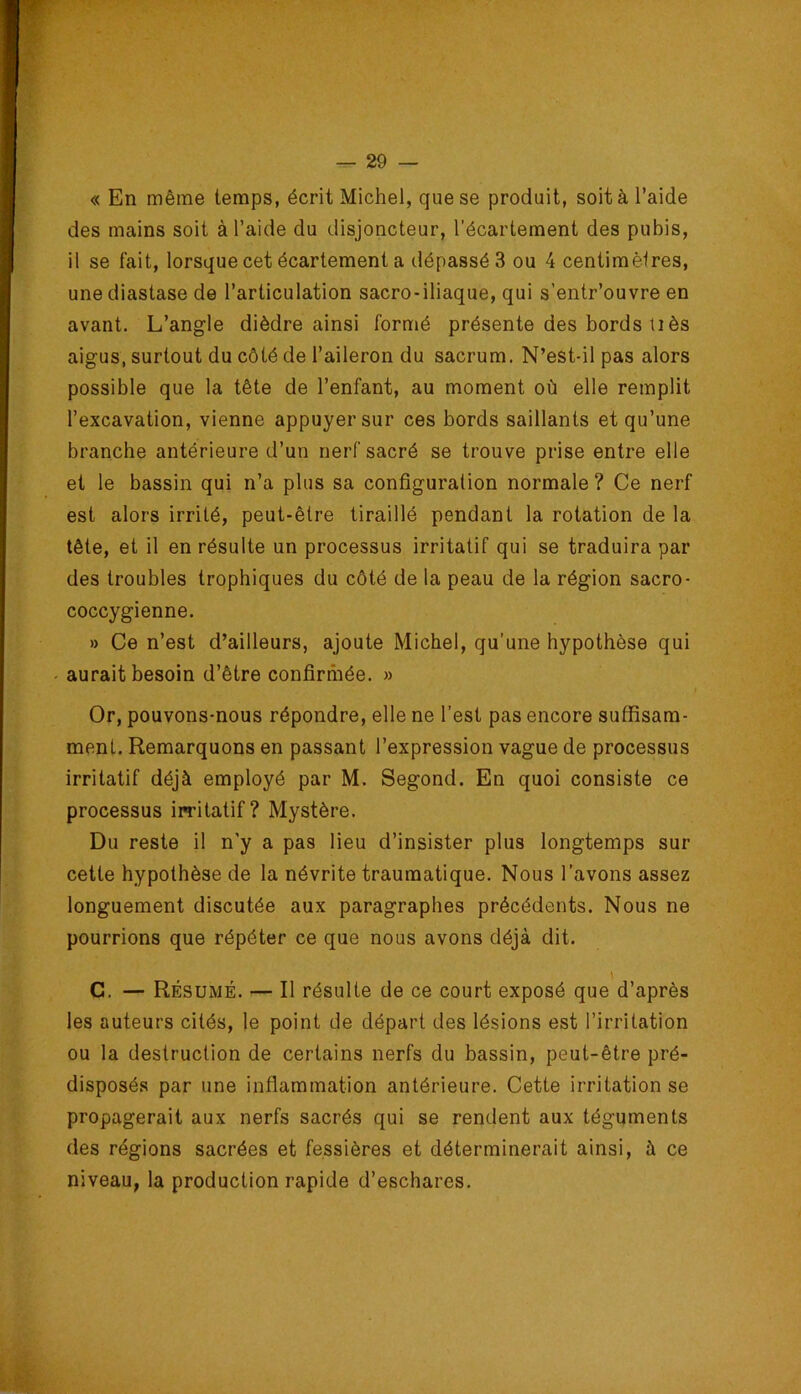 « En même temps, écrit Michel, que se produit, soit à l’aide des mains soit à l’aide du disjoncteur, l’écartement des pubis, il se fait, lorsque cet écartement a dépassé 3 ou 4 centimèlres, unediastase de l’articulation sacro-iliaque, qui s’entr’ouvre en avant. L’angle dièdre ainsi formé présente des bords liés aigus, surtout du côté de l’aileron du sacrum. N’est-il pas alors possible que la tête de l’enfant, au moment où elle remplit l’excavation, vienne appuyer sur ces bords saillants et qu’une branche antérieure d’un nerf sacré se trouve prise entre elle et le bassin qui n’a plus sa configuration normale ? Ce nerf est alors irrité, peut-être tiraillé pendant la rotation de la tête, et il en résulte un processus irritatif qui se traduira par des troubles trophiques du côté de la peau de la région sacro- coccygienne. » Ce n’est d’ailleurs, ajoute Michel, qu’une hypothèse qui - aurait besoin d’être confirmée. » Or, pouvons-nous répondre, elle ne l’est pas encore suffisam- ment. Remarquons en passant l’expression vague de processus irritatif déjà employé par M. Segond. En quoi consiste ce processus imtatif? Mystère. Du reste il n'y a pas lieu d’insister plus longtemps sur cette hypothèse de la névrite traumatique. Nous l’avons assez longuement discutée aux paragraphes précédents. Nous ne pourrions que répéter ce que nous avons déjà dit. C. — Résumé. — Il résulte de ce court exposé que d’après les auteurs cités, le point de départ des lésions est l’irritation ou la destruction de certains nerfs du bassin, peut-être pré- disposés par une inflammation antérieure. Cette irritation se propagerait aux nerfs sacrés qui se rendent aux téguments des régions sacrées et fessières et déterminerait ainsi, à ce niveau, la production rapide d’eschares.